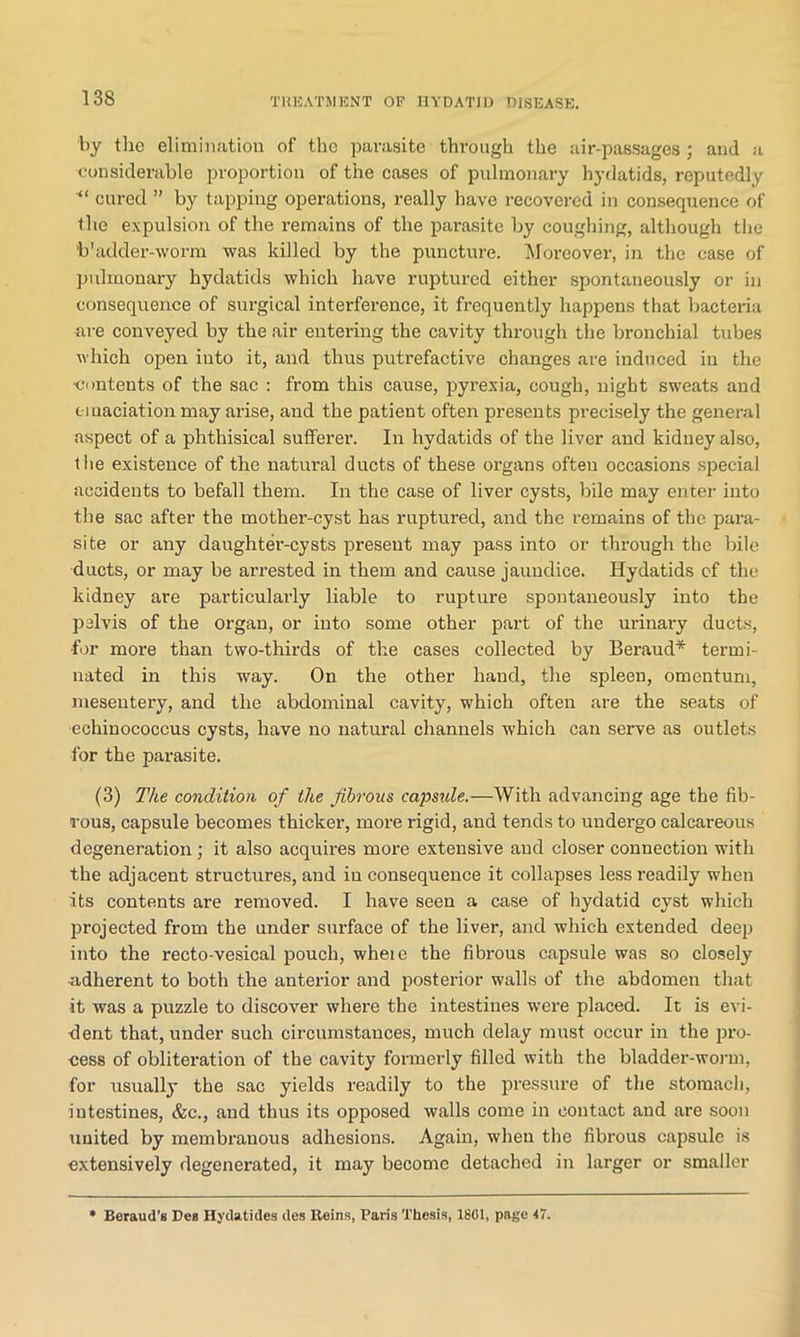 by the elimination of the parasite through the air-passages ; and a considerable proportion of the cases of pulmonary hydatids, reputedly “ cured ” by tapping operations, really have recovered in consequence of the expulsion of the remains of the parasite by coughing, although the ‘b'adder-worm was killed by the puncture. Moreover, in the ease of pulmonary hydatids which have ruptured either spontaneously or in consequence of surgical interference, it frequently happens that bacteria are conveyed by the air entering the cavity through the bronchial tubes which open into it, and thus putrefactive changes are induced in the •contents of the sac : from this cause, pyrexia, cough, night sweats and emaciation may arise, and the patient often presents precisely the general aspect of a phthisical sufferer. In hydatids of the liver and kidney also, the existence of the natural ducts of these organs often occasions special accidents to befall them. In the case of liver cysts, bile may enter into the sac after the mother-cyst has ruptured, and the remains of the para- site or any daughter-cysts present may pass into or through the bile ducts, or may be arrested in them and cause jaundice. Hydatids of the kidney are particularly liable to rupture spontaneously into the pelvis of the organ, or into some other part of the urinary ducts, ■for more than two-thirds of the cases collected by Beraud* termi- nated in this way. On the other hand, the spleen, omentum, mesentery, and the abdominal cavity, which often are the seats of •echinococcus cysts, have no natural channels which can serve as outlets for the parasite. (3) The condition of the fibrous capside.—With advancing age the fib- rous, capsule becomes thicker, more rigid, and tends to undergo calcareous degeneration; it also acquires more extensive and closer connection with the adjacent structures, and in consequence it collapses less readily when its contents are removed. I have seen a case of hydatid cyst which projected from the under surface of the liver, and which extended deep into the recto-vesical jDouch, wheie the fibrous capsule was so closely adherent to both the anterior and posterior walls of the abdomen that it was a puzzle to discover where the intestines wex-e placed. It is evi- dent that, under such circumstances, much delay must occur in the pro- cess of obliteration of the cavity formerly filled with the bladder-worm, for usually the sac yields readily to the pressure of the stomach, intestines, &c., and thus its opposed walls come in contact and are soon united by membrauous adhesions. Again, when the fibrous capsule is extensively degenerated, it may become detached in larger or smaller Beraud’s Dea Hydatides des Heins, Paris Thesis, 1801, page 17.