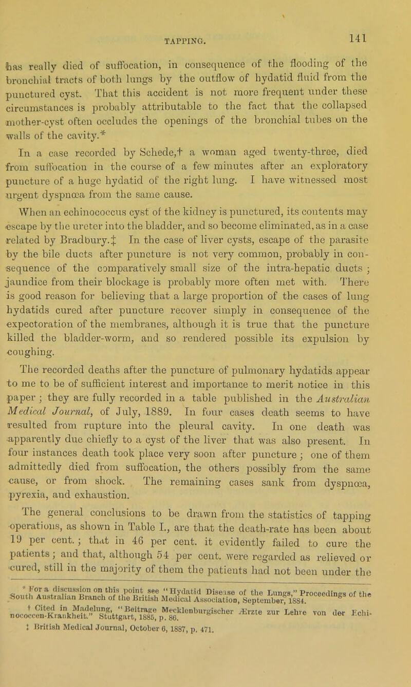 foas really (lied of suffocation, in consequence of the flooding of the bronchial tracts of both lungs by the outflow of hydatid fluid from the punctured cyst. That this accident is not more frequent under these circumstances is probably attributable to the fact that the collapsed mother-cyst often occludes the openings of the bronchial tubes on the walls of the cavity.* In a case recorded by Schede,t a woman aged twenty-three, died from suffocation in the course of a few minutes after an exploratory puncture of a huge hydatid of the right lung. I have witnessed most urgent dyspnoea from the same cause. When an echinococcus cyst of the kidney is punctured, its contents may ■escape by the ureter into the bladder, and so become eliminated, as in a case related by Bradbury.^ In the case of liver cysts, escape of the parasite by the bile ducts after puncture is not very common, probably in con- sequence of the comparatively small size of the intra-hepatic ducts • jaundice from their blockage is probably more often met with. There is good reason for believing that a large proportion of the cases of lung hydatids cured after puncture recover simply in consequence of the expectoration of the membranes, although it is true that the puncture killed the bladder-worm, and so rendered possible its expulsion by coughing. The recorded deaths after the puncture of pulmonary hydatids appear to me to be of sufficient interest and importance to merit notice in this paper ; they are fully recorded in a table published in the Australian Medical Journal, of July, 1889. In four cases death seems to have resulted from rupture into the pleural cavity. In one death was •apparently due chiefly to a cyst of the liver that was also present. In four instances death took place very soon after puncture ; one of them admittedly died from suffocation, the others possibly from the same cause, or from shock. I he remaining cases sank from dyspnoea, pyrexia, and exhaustion. The general conclusions to be drawn from the statistics of tapping operations, as shown in Table I., are that the death-rate has been about 1J per cent. ; that in 46 per cent, it evidently failed to cure the patients; and that, although 54 per cent, were regarded as relieved or cured, still in the majority of them the patients had not been under the a \]'°J a discussion oni this point see “Hydatid Dise ise of the Lungs,” Proceedings of the South Australian Branch of the British Medical Association, September, 1SS4. ® nococcemK^ankhefL’^^S^’ttgartj*!^^ JWecklenburgischer Aime sur Lehre von der Echi- 5 British Medical Journal, October 6, 1887, p. 471.