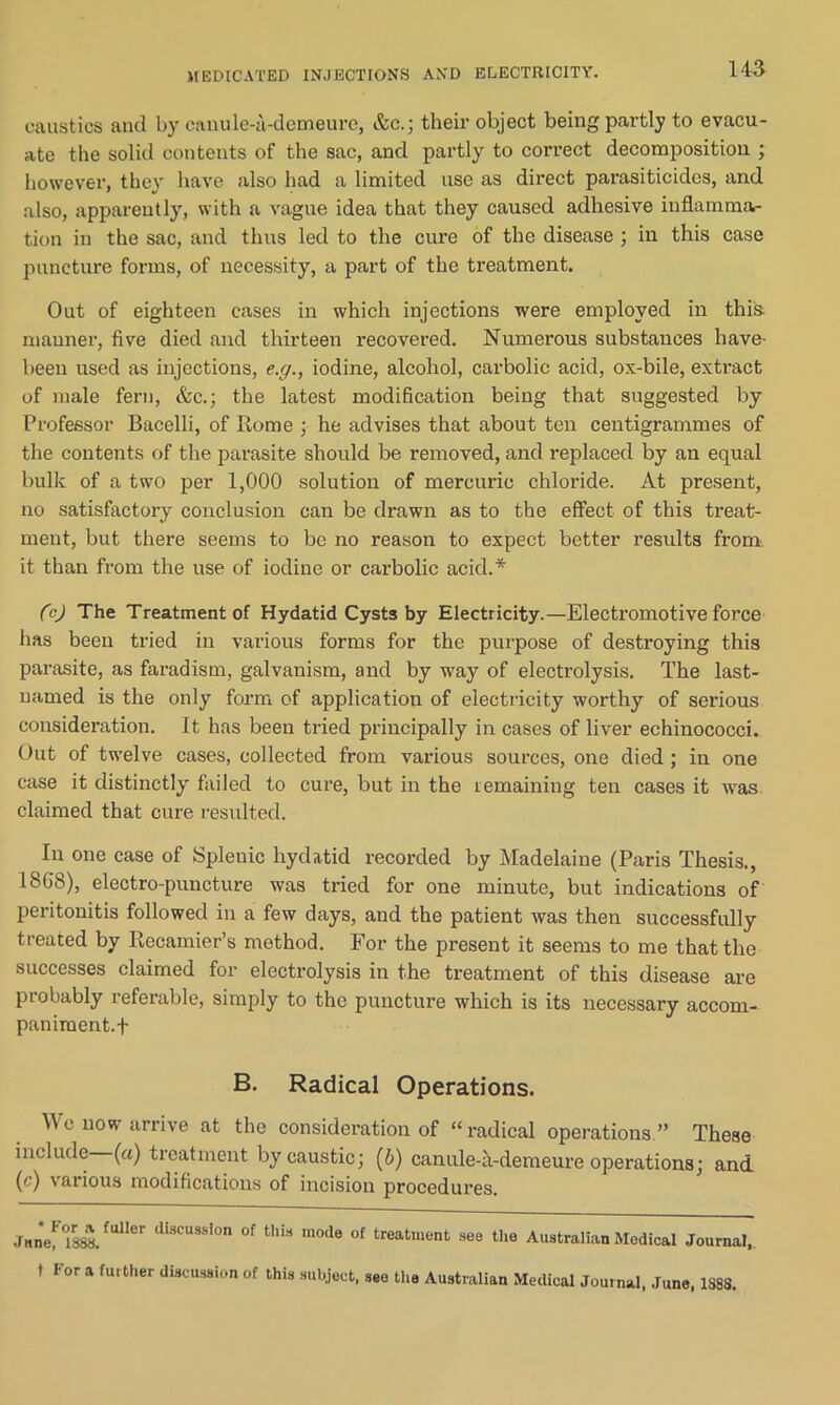 MEDICATED INJECTIONS AND ELECTRICITY. caustics and by canule-a-demeure, &c.; their object being partly to evacu- ate the solid contents of the sac, and partly to correct decomposition ; however, they have also had a limited use as direct parasiticides, and also, apparently, with a vague idea that they caused adhesive inflamma- tion in the sac, and thus led to the cure of the disease ; in this case puncture forms, of necessity, a part of the treatment. Out of eighteen cases in which injections were employed in this, manner, five died and thirteen recovered. Numerous substances have- been used as injections, e.g., iodine, alcohol, carbolic acid, ox-bile, extract of male fern, &c.; the latest modification being that suggested by Professor Bacelli, of Rome ; he advises that about ten centigrammes of the contents of the parasite should be removed, and replaced by an equal bulk of a two per 1,000 solution of mercuric chloride. At present, no satisfactory conclusion can be drawn as to the effect of this treat- ment, but there seems to be no reason to expect better results from, it than from the use of iodine or carbolic acid.* (c) The Treatment of Hydatid Cysts by Electricity.—Electromotive force has been tried in various forms for the purpose of destroying this parasite, as faradism, galvanism, and by way of electrolysis. The last- named is the only form of application of electricity worthy of serious consideration. It has been tried principally in cases of liver echinococci. Out of twelve cases, collected from various sources, one died ; in one case it distinctly failed to cure, but in the remaining ten cases it was claimed that cure resulted. In one case of Splenic hydatid recorded by Madelaine (Paris Thesis., 1868), electro-puncture was tried for one minute, but indications of peritonitis followed in a few days, and the patient was then successfully treated by Recamier’s mothod. For the present it seems to me that the successes claimed for electrolysis in the treatment of this disease are probably referable, simply to the puncture which is its necessary accom- paniment.f B. Radical Operations. We now arrive at the consideration of “radical operations ” These include («) treatment by caustic; (b) canule-a-demeure operations; and (c) various modifications of incision procedures. June! °1S^.fUHer dlscusslon of this 1110(1(3 of treatment see the Australian Medical Journal, t I'or a further discussion of this subject, see tire Australian Medical Journal, June, 1S88.