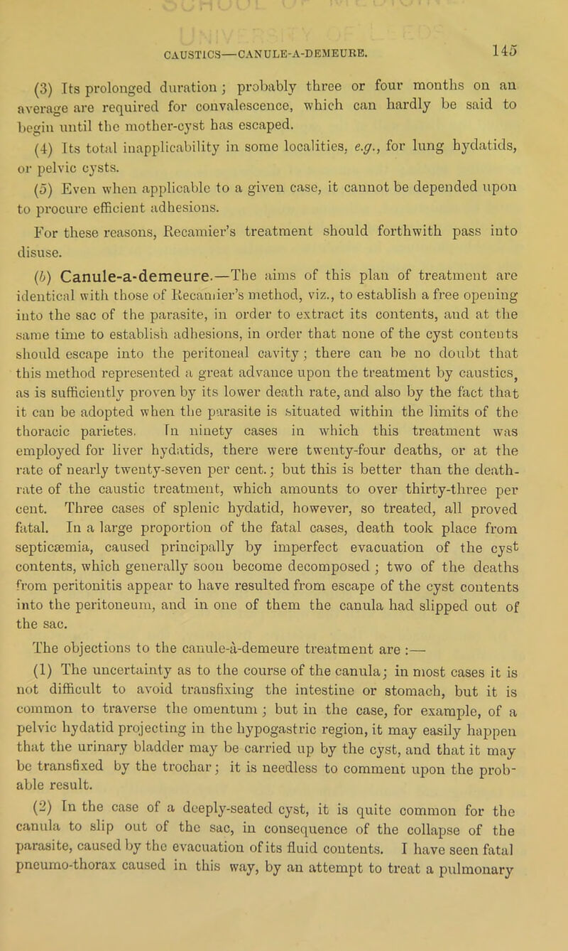 CAUSTICS—CANULE-A-DEMEURE. (3) Its prolonged duration; probably three or four months on an average are required for convalescence, which can hardly be said to begin until the mother-cyst has escaped. (4) Its total inapplicability in some localities, e.g., for lung hydatids, or pelvic cysts. (5) Even when applicable to a given case, it cannot be depended upon to procure efficient adhesions. For these reasons, Recamier’s treatment should forthwith pass into disuse. (,b) Canule-a-demeure.—The aims of this plan of treatment are identical with those of Recamier’s method, viz., to establish a free opening into the sac of the parasite, in order to extract its contents, and at the same time to establish adhesions, in order that none of the cyst contents should escape into the peritoneal cavity; there can be no doubt that this method represented a great advance upon the treatment by caustics} as is sufficiently proven by its lower death rate, and also by the fact that it can be adopted when the parasite is situated within the limits of the thoracic parietes. hi ninety cases in which this treatment was employed for liver hydatids, there were twenty-four deaths, or at the rate of nearly twenty-seven per cent.; but this is better than the death- rate of the caustic treatment, which amounts to over thirty-three per cent. Three cases of splenic hydatid, however, so treated, all proved fatal. In a large proportion of the fatal cases, death took place from septicaemia, caused principally by imperfect evacuation of the cyst contents, which generally soon become decomposed ; two of the deaths from peritonitis appear to have resulted from escape of the cyst contents into the peritoneum, and in one of them the canula had slipped out of the sac. The objections to the canule-a-demeure treatment are :— (1) The uncertainty as to the course of the canula; in most cases it is not difficult to avoid transfixing the intestine or stomach, but it is common to traverse the omentum ; but in the case, for example, of a pelvic hydatid projecting in the hypogastric region, it may easily happen that the urinary bladder may be carried up by the cyst, and that it may be transfixed by the trochar; it is needless to comment upon the prob* able result. (2) In the case of a deeply-seated cyst, it is quite common for the canula to slip out of the sac, in consequence of the collapse of the parasite, caused by the evacuation of its fluid contents. I have seen fatal pneumo-thorax caused in this way, by an attempt to treat a pulmonary