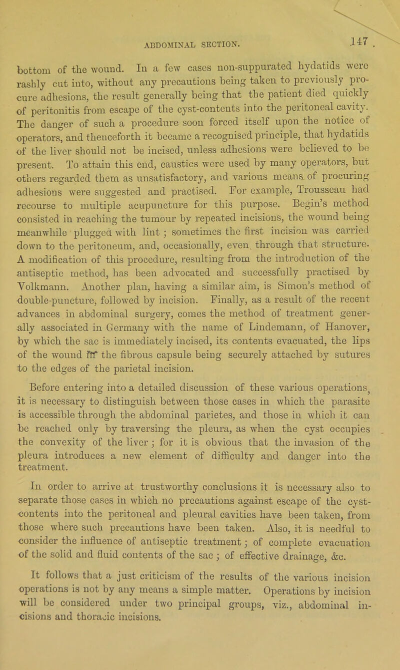 ABDOMINAL SECTION. bottom of the wound. In a few cases non-suppurated hydatids were rashly cut into, without any precautions being taken to previously pro- cure adhesions, the result generally being that the patient died quickly of peritonitis from escape of the cyst-contents into the peiitoncal cavity. The danger of such a procedure soon forced itself upon the notice of operators, and thenceforth it became a recognised principle, that hydatids of the liver should not be incised, unless adhesions were believed to be present. To attain this end, caustics were used by many operators, but others regarded them as unsatisfactory, and various means of procuring adhesions were suggested and practised. For example, Trousseau had recourse to multiple acupuncture for this purpose. Begin’s method consisted in reaching the tumour by repeated incisions, the wound being meanwhile plugged with lint ; sometimes the first incision was carried down to the peritoneum, and, occasionally, even, through that structure. A modification of this procedure, resulting from the introduction of the antiseptic method, has been advocated and successfully practised by Volkmaun. Another plan, having a similar aim, is Simon’s method of double-puucture, followed by incision. Finally, as a result of the recent advances in abdominal surgery, comes the method of treatment gener- ally associated in Germany with the name of Lindemann, of Hanover, by which the sac is immediately incised, its contents evacuated, the lips of the wound Iff the fibrous capsule being securely attached by sutures to the edges of the parietal incision. Before entering into a detailed discussion of these various operations^ it is necessary to distinguish between those cases in which the parasite is accessible through the abdominal parietes, and those in which it can be reached only by traversing the pleura, as when the cyst occupies the convexity of the liver; for it is obvious that the invasion of the pleura introduces a new element of difficulty and danger into the treatment. In order to arrive at trustworthy conclusions it is necessary also to separate those cases in which no precautions against escape of the cyst- contents into the peritoneal and pleural cavities have been taken, from those where such precautions have been taken. Also, it is needful to consider the influence of antiseptic treatment; of complete evacuation of the solid and fluid contents of the sac ; of effective drainage, &c. It follows that a just criticism of the results of the various incision operations is not by any means a simple matter. Operations by incision will be considered under two principal groups, viz., abdominal in- cisions and thoracic incisions.