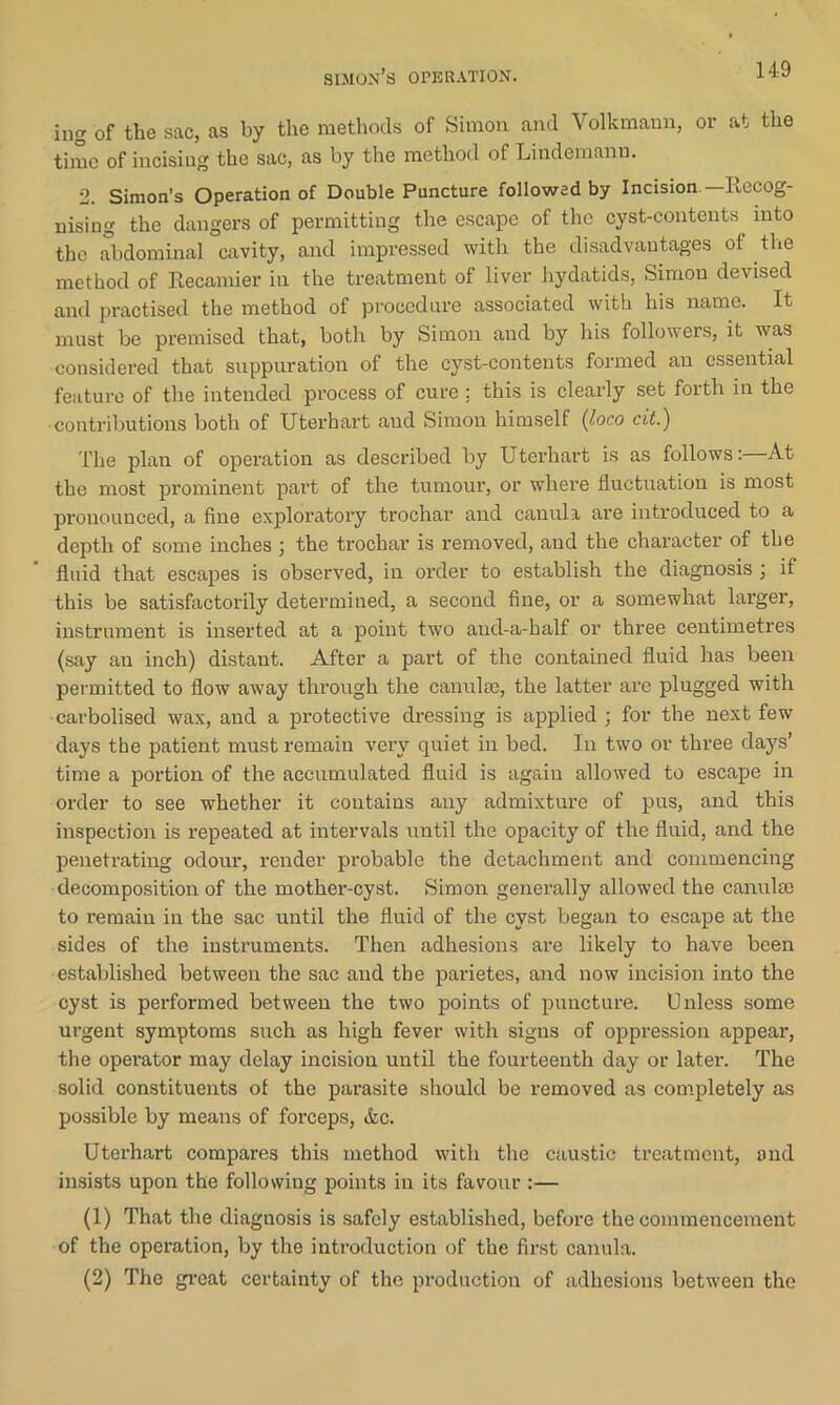 ing of the sac, as by the methods of Simon and Volkmann, op at the time of incising the sac, as by the method of Lindemann. 2. Simon’s Operation of Double Puncture followed by Incision—Recog- nising the dangers of permitting the escape of the cyst-contents into the abdominal cavity, and impressed with the disadvantages of the method of Recamier in the treatment of liver hydatids, Simon devised and practised the method of procedure associated with his name. It must be premised that, both by Simon and by his followers, it was considered that suppuration of the cyst-contents formed an essential feature of the intended process of cure ; this is clearly set forth in the contributions both of Uterhart and Simon himself (loco cit.) The plan of operation as described by Uterhart is as follows: At the most prominent part of the tumour, or where fluctuation is most pronounced, a fine exploratory trochar and canula are introduced to a depth of some inches ; the trochar is removed, and the character of the fluid that escapes is observed, in order to establish the diagnosis ; if this be satisfactorily determined, a second fine, or a somewhat larger, instrument is inserted at a point two and-a-half or three centimetres (say an inch) distant. After a part of the contained fluid has been permitted to flow away through the canulse, the latter are plugged with carbolised wax, and a protective dressing is applied ; for the next few days the patient must remain very quiet in bed. In two or three days’ time a portion of the accumulated fluid is again allowed to escape in order to see whether it contains any admixture of pus, and this inspection is repeated at intervals until the opacity of the fluid, and the penetrating odour, render probable the detachment and commencing decomposition of the mother-cyst. Simon generally allowed the canulae to remain in the sac until the fluid of the cyst began to escape at the sides of the instruments. Then adhesions are likely to have been established between the sac and the parietes, and now incision into the cyst is performed between the two points of puncture. Unless some urgent symptoms such as high fever with signs of oppression appear, the operator may delay incision until the fourteenth day or later. The solid constituents of the parasite should be removed as completely as possible by means of forceps, &c. Uterhart compares this method with the caustic treatment, and insists upon the following points in its favour :— (1) That the diagnosis is safely established, before the commencement of the operation, by the introduction of the first canula. (2) The great certainty of the production of adhesions between the