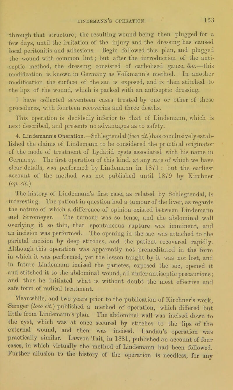 through that structure; the resulting wound being then plugged for a few days, until the irritation of the injury and the dressing has caused local peritonitis and adhesions. Begin followed this plan, and plugged the wound with common lint; but after the introduction of the anti- septic method, the dressing consisted of carbolised gauze, &c.—this modification is known in Germany as Volkmann’s method. In another modification the surface of the sac is exposed, and is then stitched to the lips of the wound, which is packed with an antiseptic dressing. I have collected seventeen cases treated by one or other of these procedures, with fourteen recoveries and three deaths. This operation is decidedly inferior to that of Lindemann, which is next described, and presents no advantages as to safety. 4. Lindemann’s Operation.—Schlegtendal {loco a’i!.)has conclusively estab- lished the claims of Lindemann to be considered the practical originator of the mode of treatment of hydatid cysts associated with his name in Germany. The first operation of this kind, at any rate of which we have clear details, was performed' by Lindemann in 1871 ; but the earliest account of the method was not published until 1879 by Kirchner (op. cit.) The history of Lindemann’s first case, as related by Schlegtendal, is interesting. The patient in question had a tumour of the liver, as regards the nature of which a difference of opinion existed between Lindemann and Stromeyer. The tumour was so tense, and the abdominal wall overlying it so thin, that spontaneous rupture was imminent, and an incision was performed. The opening in the sac was attached to the parietal incision by deep stitches, and the patient recovered rapidly. Although this operation was apparently not premeditated in the form in which it was performed, yet the lesson taught by it was not lost, and in future Lindemann incised the parietes, exposed the sac, opened it and stitched it to the abdominal wound, all under antiseptic precautions; and thus he initiated what is without doubt the most effective and safe form of radical treatment. Meanwhile, and two years prior to the publication of Ivirchner’s work, Ssenger (loco cit.) published a method of operation, which differed but little from Lindemann’s plan. The abdominal wall was incised down to the cyst, which was at once secured by stitches to the lips of the external wound, and then was incised. Landau’s operation was practically similar. Lawson Tait, in 1881, published an account of four cases, in which virtually the method of Lindemann had been followed. 1 urther allusion to the history of the operation is needless, for any