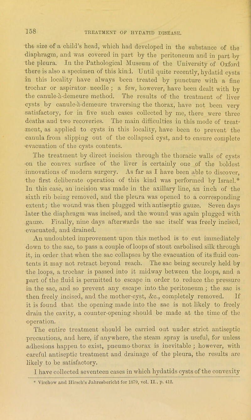 th6 size of a child’s head, which had developed in the substance of the diaphragm, and was covered in part by the peritoneum and in part by the pleura. In the Pathological Museum of the University of Oxford there is also a specimen of this kind. Until quite recently, hydatid cysts in this locality have always been treated by puncture with a fine trochar or aspirator needle ; a few, however, have been dealt with by the canule-a-demeure method. The results of the treatment of liver cysts by canule-h-demeure traversing the thorax, have not been very satisfactory, for in five such cases collected by me, there were three deaths and two recoveries. The main difficulties in this mode of treat- ment, as applied to cysts in this locality, have been to prevent the canula from slipping out of the collapsed cyst, and to ensure complete evacuation of the cysts contents. The treatment by direct incision through the thoracic walls of cysts on the convex surface of the liver is certainly one of the boldest innovations of modern surgery. As far as I have been able to discover, the first deliberate operation of this kind was performed by Israel.* In this case, an incision was made in the axillary line, an inch of the sixth rib being removed, and the pleura was opened to a corresponding extent; the wound was then plugged with antiseptic gauze. Seven days later the diaphragm was incised, and the wound was again plugged with gauze. Finally, nine days afterwards the sac itself was freely incised, evacuated, and drained. An undoubted improvement upon this method is to cut immediately down to the sac, to pass a couple of loops of stout carbolised silk through it, in order that when the sac collapses by the evacuation of its fluid con- tents it may not retract beyond reach. The sac being securely held by the loops, a trochar is passed into it midway between the loops, and a part of the fluid is permitted to escape in order to reduce the pressure in the sac, and so prevent any escape into the peritoneum ; the sac is then freely incised, and the mother-cyst, &c., completely removed. If it is found that the opening made into the sac is not likely to freely drain the cavity, a counter-opening should be made at the time of the operation. The entire treatment should be carried out under strict antiseptic precautions, and here, if anywhere, the steam spray is useful, for unless adhesions happen to exist, pneumo-thorax is inevitable ; however, with ■careful antiseptic treatment and drainage of the pleura, the results are likely to be satisfactory. I have collected seventeen cases in which hydatids cysts of the convexity * Virchow and Hirsch’s Jaliresbericht for 1879, vol. II., p. 412.