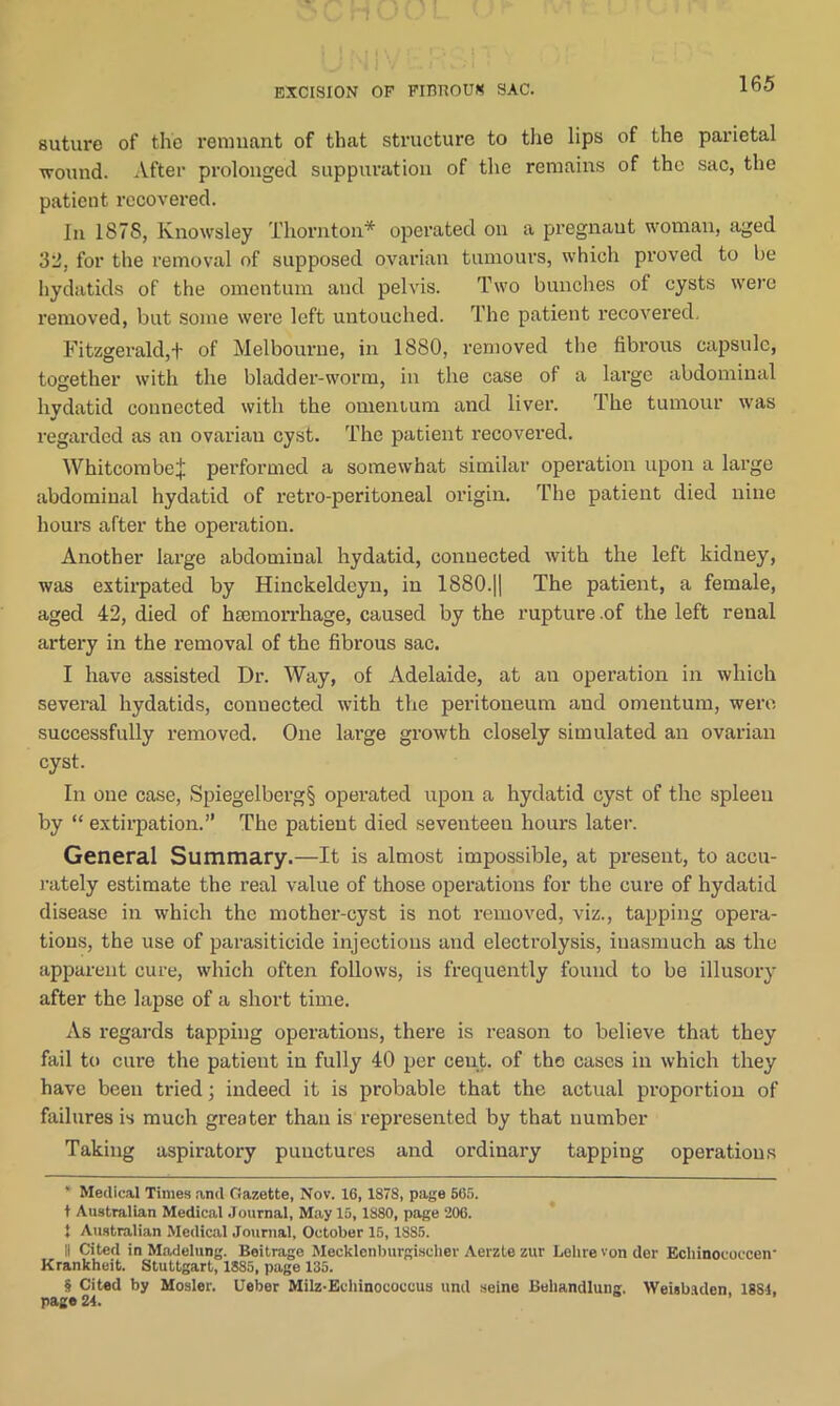 EXCISION OF FITUIOUK SAC. suture of the remnant of that structure to the lips of the parietal wound. After prolonged suppuration of the remains of the sac, the patient recovered. In 187S, Knowsley Thornton* * * * § operated on a pregnaut woman, aged 32, for the removal of supposed ovarian tumours, which proved to be hydatids of the omentum and pelvis. Two bunches of cysts were removed, but some were left untouched. The patient recovered, Fitzgerald,f of Melbourne, in 1880, removed the fibrous capsule, together with the bladder-worm, in the case of a large abdominal hydatid connected with the omentum and liver. The tumour was regarded as an ovarian cyst. The patient recovered. Whitcombt'l performed a somewhat similar operation upon a large abdominal hydatid of retro-peritoneal origin. The patient died nine hours after the operation. Another large abdominal hydatid, connected with the left kidney, was extirpated by Hinckeldeyn, in 1880.|| The patient, a female, aged 42, died of haemorrhage, caused by the rupture .of the left renal artery in the removal of the fibrous sac. I have assisted Dr. Way, of Adelaide, at an operation in which several hydatids, connected with the peritoneum and omentum, were successfully removed. One large growth closely simulated an ovarian cyst. In one case, Spiegelberg§ operated upon a hydatid cyst of the spleen by “ extirpation.” The patient died seventeen hours later. General Summary.—It is almost impossible, at present, to accu- rately estimate the real value of those operations for the cure of hydatid disease in which the mother-cyst is not removed, viz., tapping opera- tions, the use of parasiticide injections and electrolysis, inasmuch as the apparent cure, which often follows, is frequently found to be illusory after the lapse of a short time. As regards tapping operations, there is reason to believe that they fail to cure the patient in fully 40 per cent, of the cases in which they have been tried; indeed it is probable that the actual proportion of failures is much greater than is represented by that number Taking aspiratory punctures and ordinary tapping operations ' Medical Times and Gazette, Nov. 16,1878, page 665. t Australian Medical Journal, May 15,1880, page 206. * Australian Medical Journal, October 15,1885. Ii Cited in Madelung. Beitrage Mecklenburgischer Aerzle zur Lehrevonder Ecliinococcen Krankheit. Stuttgart, 1885, page 135. § Cited by Mosler. Ueber Milz-Echinocoecus und seine Beliandlung. Weisbaden. 1884, page 24.