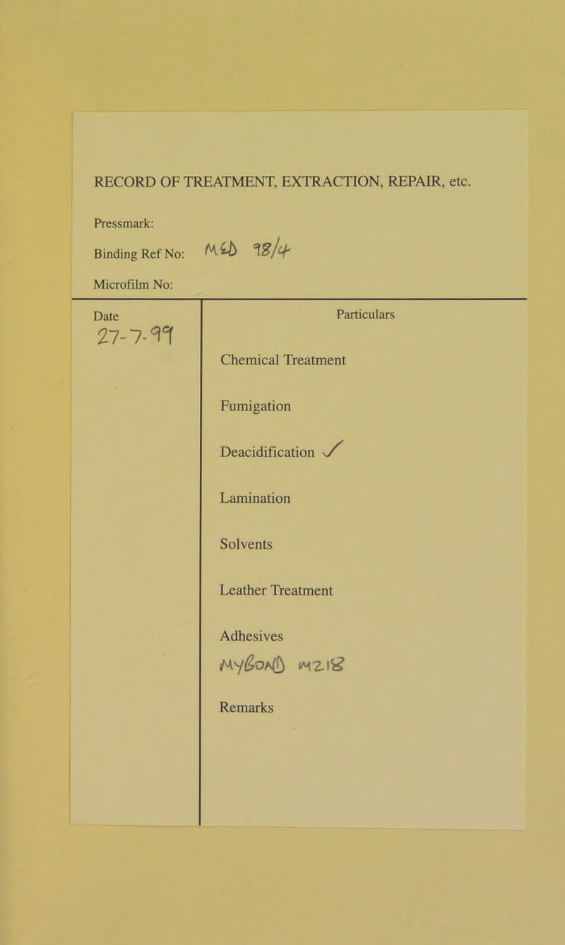 RECORD OF TREATMENT, EXTRACTION, REPAIR, etc. Pressmark: Binding Ref No: (Mb Wfa Microfilm No: Date 27-7-^ Particulars Chemical Treatment Fumigation Deacidification s/' Lamination Solvents Leather Treatment Adhesives Remarks