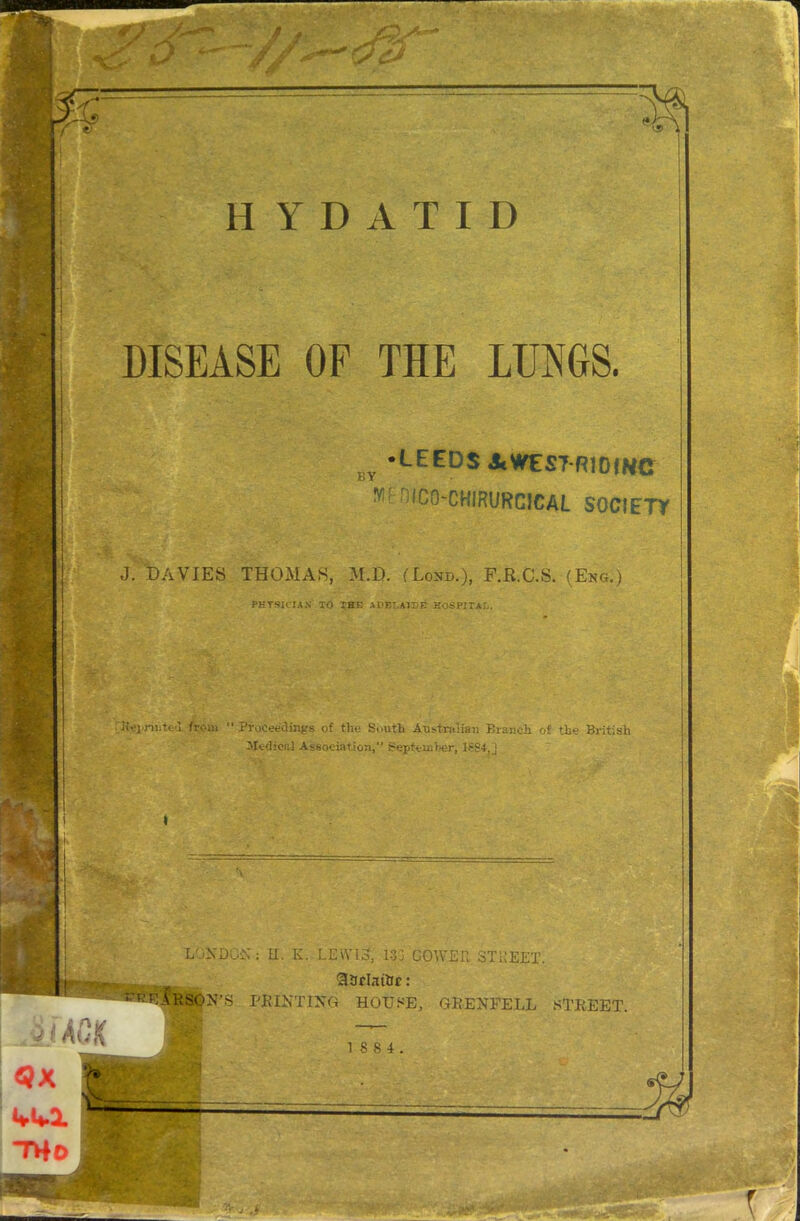 %> T 4 HYDATID DISEASE OF THE LUNGS. BY •LEEDS AWEST-R1DIWC WfrjicO'CHIRURGICAL SOCIETY J. DAVIES THOMAS, M.D. (Lond.), F.R.C.S. (Eng.) PHYSICIAN TO THE ADELAIDE EOSPITAL. Gtei>riiite>I from “ Proceedings of the South Australian Branch of the British Medical Association,” September, lfS4,j ■ f . LONDON: H. K. LEWIS, 133 GOWER STREET, ..... SSrlatflc: ARSON’S PRINTING HOUSE, GRENFELL STREET. 18 8 4 *