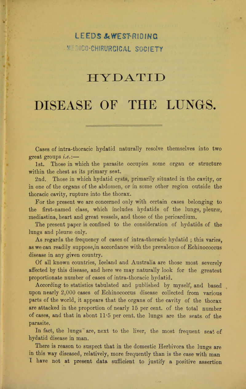 LEEDS &<WEST-RIDING MFDIC0-CHIRURC1CAL SOCIETY H Y JDA.TI33 DISEASE OF THE LUNGS. Cases of intra-thoracic hydatid naturally resolve themselves into two great groups i.e.:— 1st. Those in which the parasite occupies some organ or structure within the chest as its primary seat. 2nd. Those in which hydatid cysts, primarily situated in the cavity, or in one of the organs of the abdomen, or in some other region outside the thoracic cavity, rupture into the thorax. For the present we are concerned only with certain cases belonging to the first-named class, which includes hydatids of the lungs, pleura, mediastina, heart and great vessels, and those of the pericardium. The present paper is confined to the consideration of hydatids of the lungs and pleura only. As regards the frequency of cases of intra-thoracic hydatid ; this varies, as we can readily suppose,in accordance with the prevalence of Echinococcus disease in any given country. Of all known countries, Iceland and Australia are those most severely affected by this disease, and here we may naturally look for the greatest proportionate number of cases of intra-thoracic hydatid. According to statistics tabulated and published by myself, and based upon nearly 2,000 cases of Echinococcus disease collected from various parts of the world, it appears that the organs of the cavity of the thorax are attacked in the proportion of nearly 15 per cent, of the total number of cases, and that in abont 1D5 per cent, the lungs are the seats of the parasite. In fact, the lungs' are, next to the liver, the most frequent seat of hydatid disease in man. There is reason to suspect that in the domestic Herhivora the lungs are in this way diseased, relatively, more frequently than is the case with man I have not at present data sufficient to justify a positive assertion