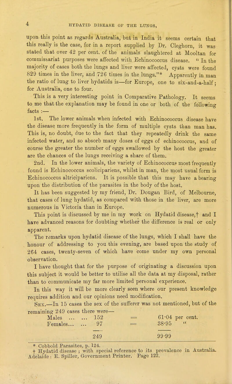 HYDATID DISEASE OP THE LUNGS, upon this point as regards Australia, but in India it seems certain that this really is the case, for in a report supplied by Dr. Cleghorn, it was stated that over 42 per cent, of the animals slaughtered at Mooltan for commissariat purposes were affected with Echinococcus disease. “ In the majority of cases both the lungs and liver were affected, cysts were found 829 times in the liver, and 726 times in the lungs.”* Apparently in man the ratio of lung to liver hydatids is—for Europe, one to six-and-a-half ; for Australia, one to four. This is a very interesting point in Comparative Pathology. It seems to me that the explanation may be found in one or both of the following facts :— 1st. The lower animals when infected with Echinococcus disease have the disease more frequently in the form of multiple cysts than man has. This is, no doubt, due to the fact that they repeatedly drink the same infected water, and so absorb many doses of eggs of echinococcus, and of course the greater the number of eggs swallowed by the host the greater are the chances of the lungs receiving a share of them. 2nd. In the lower animals, the variety of Echinococcus most frequently found is Echinococcus scolicipariens, whilst in man, the most usual form is Echinococcus altricipariens. It is possible that this may have a bearing upon the distribution of the parasites in the body of the host. It has been suggested by my friend, Dr. Dougan Bird, of Melbourne, that cases of lung hydatid, as compared with those in the liver, are more numerous in Victoria than in Europe. This point is discussed by me in my work on Hydatid disease,f and I have advanced reasons for doubting whether the difference is real or only apparent. The remarks upon hydatid disease of the lungs, which I shall have the honour of addressing to you this evening, are based upon the study of 264 cases, twenty-seven of which have come under my own personal observation. I have thought that for the purpose of originating a discussion upon this subject it would be better to utilise all the data at my disposal, rather than to communicate my far more limited personal experience. In this way it will be more clearly seen where our present knowledge requires addition and our opinions need modification. Sex.—In 15 cases the sex of the sufferer was not mentioned, but of the remaining 249 cases there were— Males ... ... 152 = 61 ’04 per cent. Females... ... 97 = 38-95 249 99-99 * Cobbold Parasites, p. 124. f Hydatid disease ; with special reference to its prevalence in Australia. Adelaide : E. Spiller, Government Printer. Page 122.