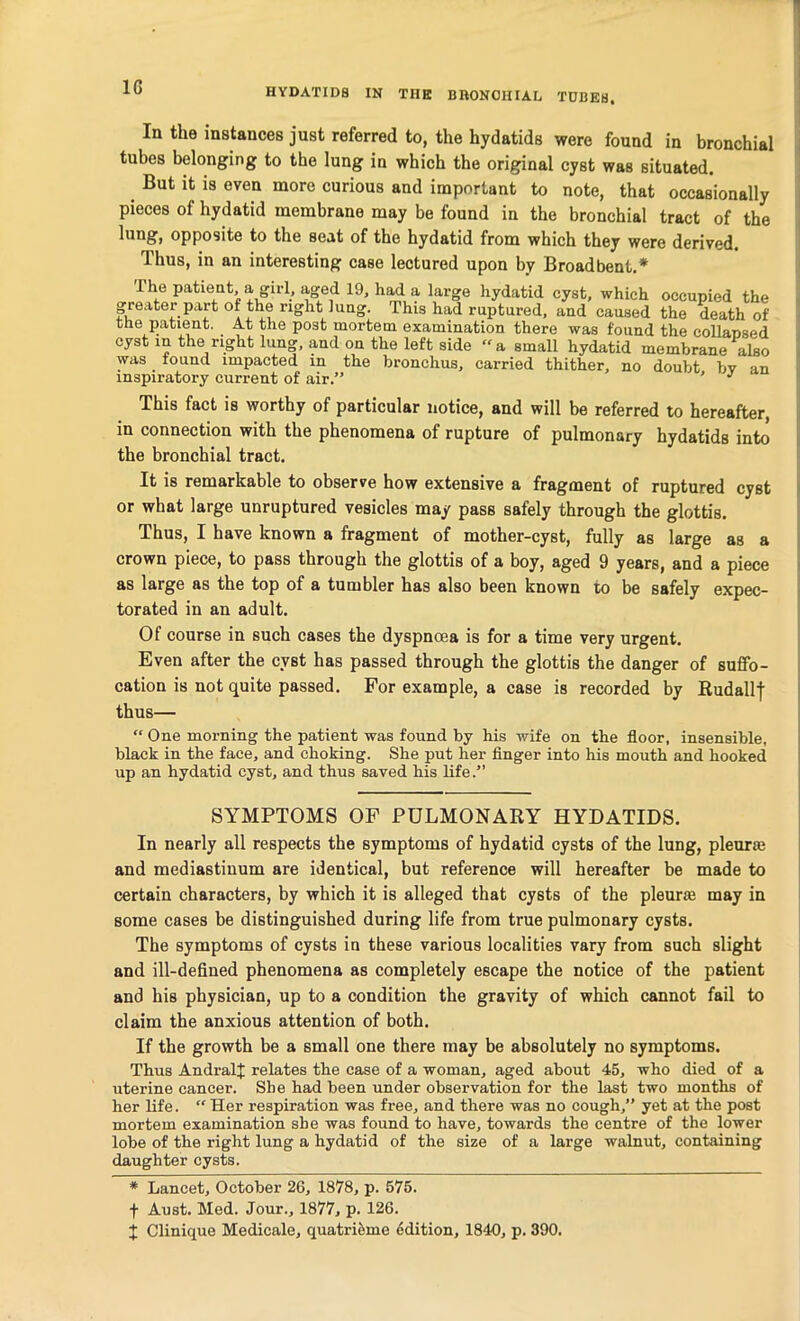1G In the instances just referred to, the hydatids were found in bronchial tubes belonging to the lung in which the original cyst was situated. But it is even more curious and important to note, that occasionally pieces of hydatid membrane may be found in the bronchial tract of the lung, opposite to the scat of the hydatid from which they were derived, llius, in an interesting case lectured upon by Broadbent.* The patient, a girl, aged 19, had a large hydatid cyst, which occupied the greater part of the right lung. This had ruptured, and caused the death of the patient. At the post mortem examination there was found the collapsed cyst in the right lung, and on the left side “a small hydatid membrane also was found impacted in the bronchus, carried thither, no doubt bv an inspiratory current of air.” ’ J This fact is worthy of particular notice, and will be referred to hereafter, in connection with the phenomena of rupture of pulmonary hydatids into the bronchial tract. It is remarkable to observe how extensive a fragment of ruptured cyst or what large unruptured vesicles may pass safely through the glottis. Thus, I have known a fragment of mother-cyst, fully as large as a crown piece, to pass through the glottis of a boy, aged 9 years, and a piece as large as the top of a tumbler has also been known to be safely expec- torated in an adult. Of course in such cases the dyspnoea is for a time very urgent. Even after the cyst has passed through the glottis the danger of suffo- cation is not quite passed. For example, a case is recorded by Rudallf thus— “ One morning the patient was found by his wife on the floor, insensible, black in the face, and choking. She put her finger into his mouth and hooked up an hydatid cyst, and thus saved his life.” SYMPTOMS OF PULMONARY HYDATIDS. In nearly all respects the symptoms of hydatid cysts of the lung, pleurie and mediastinum are identical, but reference will hereafter be made to certain characters, by which it is alleged that cysts of the pleurie may in some cases be distinguished during life from true pulmonary cysts. The symptoms of cysts in these various localities vary from such slight and ill-defined phenomena as completely escape the notice of the patient and his physician, up to a condition the gravity of which cannot fail to claim the anxious attention of both. If the growth be a small one there may be absolutely no symptoms. Thus AndralJ relates the case of a woman, aged about 45, who died of a uterine cancer. She had been under observation for the last two months of her life. “ Her respiration was free, and there was no cough,” yet at the post mortem examination she was found to have, towards the centre of the lower lobe of the right lung a hydatid of the size of a large walnut, containing daughter cysts. * Lancet, October 26, 1878, p. 575. f Aust. Med. Jour., 1877, p. 126.