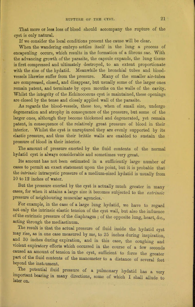 That more or less loss of blood should accompany tho rupture of the cyst is only natural. If we consider the local conditions present the cause will be clear. When the wandering embryo settles itself in the lung a process of eneapsuling occurs, which results in the formation of a fibrous sac. With the advancing growth of the parasite, the capsule expands, the lung tissue is first compressed and ultimately destroyed, to an extent proportionate with the size of the hydatid. Meanwhile the bronchial tubes and blood- vessels likewise suffer from the pressure. Many of the smaller air-tubes are compressed, closed, and disappear, but usually some of the larger ones remain patent, and terminate by open mouths on the walls of the cavity. Whilst the integrity of the Echinococcus cyst is maintained, these openings are closed by the tense and closely applied wall of the parasite. As regards the blood-vessels, these too, when of small size, undergo degeneration and atrophy in consequence of the pressure, but some of the larger ones, although they become thickened and degenerated, yet remain patent, in consequence of the relatively great pressure of blood in their interior. Whilst the cyst is unruptured they are evenly supported by its elastic pressure, and thus their brittle walls are enabled to sustain the pressure of blood in their interior. The amount of pressure exerted by the fluid contents of the normal hydatid cyst is always considerable and sometimes very great. Its amount has not been estimated in a sufficiently large number of cases to permit an exact statement upon the point, but it is probable that the intrinsic intracystic pressure of a medium-sized hydatid is usually from 10 to 12 inches of water. But the pressure exerted by the cyst is actually much greater in many cases, for when it attains a large size it becomes subjected to the extrinsic pressure of neighbouring muscular agencies. For example, in the case of a large lung hydatid, we have to regard not only the intrinsic elastic tension of the cyst wall, but also the influence of the extrinsic pressure of the diaphragm ; of the opposite lung, heart, &c., acting through the mediastinum. The result is that the actual pressure of fluid inside the hydatid cyst may rise, as in one case measured by me, to 25 inches during inspiration, and 30 inches during expiration, and in this case, the coughing and violent expiratory efforts which occurred in the course of a few seconds caused an amount of tension in the cyst, sufficient to force the greater part of the fluid contents of the manometer to a distance of several feet beyond the instmment. The potential fluid pressure of a pulmonary hydatid has a very important bearing in many directions, some of which I shall allude to later on.