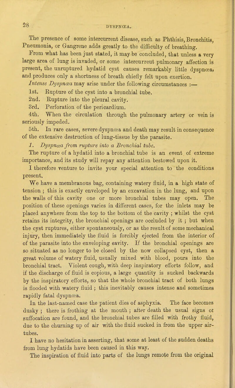 DYSPNOEA. The presence of some intercurrent disease, such as Phthisis, Bronchitis, Pneumonia, or Gangrene adds greatly to the difficulty of breathing. From what has been juBt stated, it may be concluded, that unless a very large area of lung is invaded, or some intercurreut pulmonary affection is present, the unruptured hydatid cyst causes remarkably little dyspnoea, and produces only a shortness of breath chiefly felt upon exertion. Intense Dyspnoea may arise under the following circumstances :— 1st. Rupture of the cyst into a bronchial tube. 2nd. Rupture into the pleural cavity. 3rd. Perforation of the pericardium. 4th. When the circulation through the pulmonary artery or vein is seriously impeded. 5th. In rare cases, severe dyspnoea and death may result in consequence of the extensive destruction of lung-tissue by the parasite. 1. Dyspnoea from rupture into a Bronchial tube. The rupture of a hydatid into a bronchial tube is an event of extreme importance, and its study will repay any attention bestowed upon it. I therefore venture to invite your special attention to the conditions present. We have a membranous bag, containing watery fluid, in a high state of tension ; this is exactly enveloped by an excavation in the lung, and upon the walls of this cavity one or more bronchial tubes may open. The position of these openings varies in different cases, for the inlets may be placed anywhere from the top to the bottom of the cavity ; whilst the cyst retains its integrity, the bronchial openings are occluded by it ; but when the cyst ruptures, either spontaneously, or as the result of some mechanical injury, then immediately the fluid is forcibly ejected from the interior of of the parasite into the enveloping cavity. If the bronchial openings are so situated as no longer to be closed by the now collapsed cyst, then a great volume of watery fluid, usually mixed with blood, pours into the bronchial tract. Violent cough, with deep inspiratory efforts follow, and if the discharge of fluid is copious, a large quantity is sucked backwards by the inspiratory efforts, so that the whole bronchial tract of both lungs is flooded with watery fluid ; this inevitably causes intense and sometimes rapidly fatal dyspnoea. In the last-named case the patient dies of asphyxia. The face becomes dusky ; there is frothing at the mouth ; after death the usual signs ot suffocation are found, and the bronchial tubes are filled with frothy fluid, due to the churning up of air with the fluid sucked in from the upper air- tubes. I have no hesitation in asserting, that some at least of the sudden deaths from lung hydatids have been caused in this way. The inspiration of fluid into parts of the lungs remote from the original
