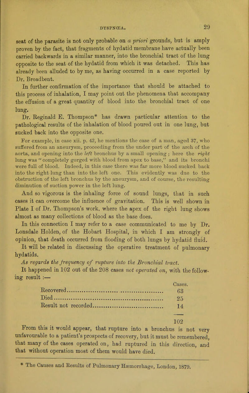 seat of the parasite is not only probable on a priori grounds, but is amply proven by the fact, that fragments of hydatid membrane have actually been carried backwards in a similar manner, into the bronchial tract of the lung opposite to the seat of the hydatid from which it was detached. This has already been alluded to by me, as having occurred in a case reported by Dr. Broadbent. In further confirmation of the importance that should be attached to this process of inhalation, I may point out the phenomena that accompany the effusion of a great quantity of blood into the bronchial tract of one lung. Dr. Reginald E. Thompson* has drawn particular attention to the pathological results of the inhalation of blood poured out in one lung, but sucked back into the opposite one. For example, in case xii. p. 42, he mentions the case of a man, aged 37, who suffered from an aneurysm, proceeding from the under part of the arch of the aorta, and opening into the left bronchus by a small opening ; here the right lung was  completely gorged with blood from apex to base,” and its bronchi were full of blood. Indeed, in this case there was far more blood sucked back into the right lung than into the left one. This evidently was due to the obstruction of the left bronchus by the aneurysm, and of course, the resulting diminution of suction power in the left lung. And so vigorous is the inhaling force of sound lungs, that in such cases it can overcome the influence of gravitation. This is well shown in Plate I of Dr. Thompson’s work, where the apex of the right lung shows almost as many collections of blood as the base does. In this connection I may refer to a case communicated to me by Dr. Lonsdale Holden, of the Hobart Hospital, in which I am strongly of opinion, that death occurred from flooding of both lungs by hydatid fluid. It will be related in discussing the operative treatment of pulmonary hydatids. As regards the frequency of rupture into the Bronchial tract. It happened in 102 out of the 208 cases not operated on, with the follow- ing result :— Cases. Recovered 63 Died 25 Result not recorded 14 102 From this it would appear, that rupture into a bronchus is not very unfavourable to a patient’s prospects of recovery, but it must be remembered, that many of the cases operated on, had ruptured in this direction, and that without operation most of them would have died. * The Causes and Results of Pulmonary Haomorrhage, London, 1879.