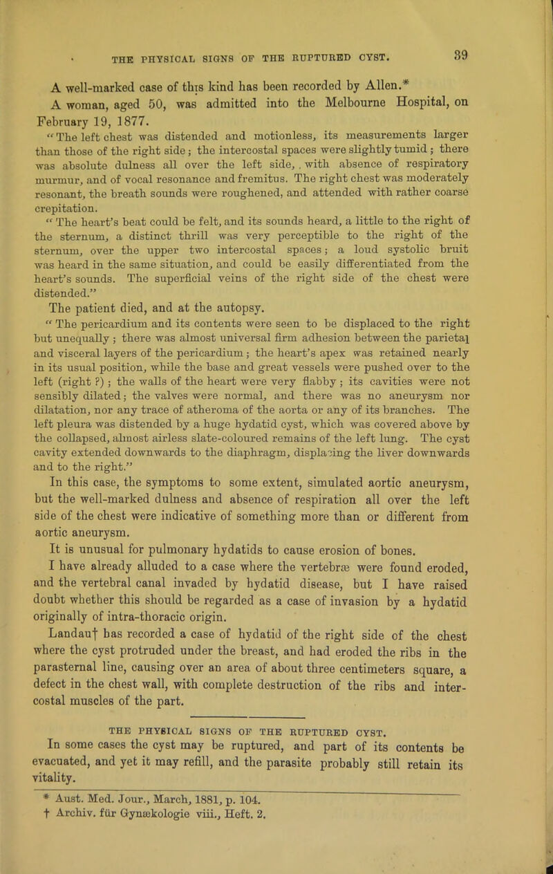 A well-marked case of this kind has been recorded by Allen.* A woman, aged 50, was admitted into the Melbourne Hospital, on February 19, 1877. “ The left chest was distended and motionless, its measurements larger than those of the right side; the intercostal spaces were slightly tumid; there was absolute dulness all over the left side, . with absence of respiratory murmur, and of vocal resonance and fremitus. The right chest was moderately resonant, the breath sounds were roughened, and attended with rather coarse crepitation. “ The heart’s beat could be felt, and its sounds heard, a little to the right of the sternum, a distinct thrill was very perceptible to the right of the sternum, over the upper two intercostal spaces; a loud systolic bruit was heard in the same situation, and could be easily differentiated from the heart’s sounds. The superficial veins of the right side of the chest were distended.” The patient died, and at the autopsy. “ The pericardium and its contents were seen to be displaced to the right but unequally ; there was almost universal firm adhesion between the parietal and visceral layers of the pericardium; the heart’s apex was retained nearly in its usual position, while the base and great vessels were pushed over to the left (right P); the walls of the heart were very flabby ; its cavities were not sensibly dilated; the valves were normal, and there was no aneurysm nor dilatation, nor any trace of atheroma of the aorta or any of its branches. The left pleura was distended by a huge hydatid cyst, which was covered above by the collapsed, almost airless slate-coloured remains of the left lung. The cyst cavity extended downwards to the diaphragm, displacing the liver downwards and to the right.” In this case, the symptoms to some extent, simulated aortic aneurysm, but the well-marked dulness and absence of respiration all over the left side of the chest were indicative of something more than or different from aortic aneurysm. It is unusual for pulmonary hydatids to cause erosion of bones. I have already alluded to a case where the vertebra} were found eroded, and the vertebral canal invaded by hydatid disease, but I have raised doubt whether this should be regarded as a case of invasion by a hydatid originally of intra-thoracic origin. Landauf has recorded a case of hydatid of the right side of the chest where the cyst protruded under the breast, and had eroded the ribs in the parasternal line, causing over an area of about three centimeters square, a defect in the chest wall, with complete destruction of the ribs and inter- costal muscles of the part. THE PHYSICAL SIGNS OF THE RUPTURED CYST. In some cases the cyst may be ruptured, and part of its contents be evacuated, and yet it may refill, and the parasite probably still retain its vitality. * Aust. Med. Jour., March, 1881, p. 104. f Archiv. fur Gymckologie viii.. Heft. 2.