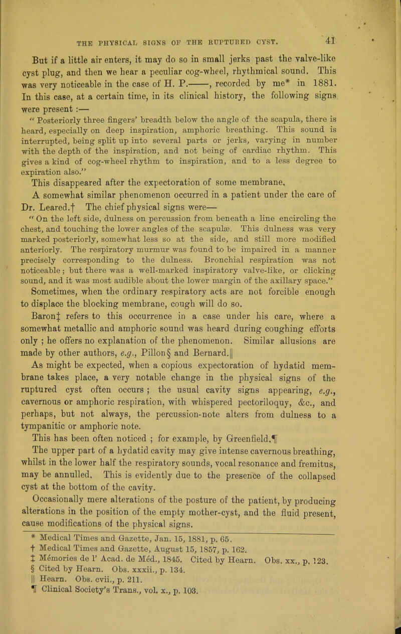 But if a little air enters, it may do so in small jerks past the valve-like cyst plug, and then we hear a peculiar cog-wheel, rhythmical sound. This was very noticeable in the case of H. P. , recorded by me* * * § in 1881. In this case, at a certain time, in its clinical history, the following signs were present :— “ Posteriorly three fingers’ breadth below the angle of the scapula, there is heard, especially on deep inspiration, amphoric breathing. This sound is interrupted, being split up into several parts or jerks, varying in number with the depth of the inspiration, and not being of cardiac rhythm. This gives a kind of cog-wheel rhythm to inspiration, and to a less degree to expiration also.” This disappeared after the expectoration of some membrane, A somewhat similar phenomenon occurred in a patient under the care of Dr. Leared.f The chief physical signs were— “ On the left side, dulness on percussion from beneath a line encircling the chest, and touching the lower angles of the scapula1. This dulness was very marked posteriorly, somewhat less so at the side, and still more modified anteriorly. The respiratory murmur was found to be impaired in a manner precisely corresponding to the dulness. Bronchial respiration was not noticeable; but there was a well-marked inspiratory valve-like, or clicking sound, and it was most audible about the lower margin of the axillary space.” Sometimes, when the ordinary respiratory acts are not forcible enough to displace the blocking membrane, cough will do so. BaronJ refers to this occurrence in a case under his care, where a somewhat metallic and amphoric sound was heard during coughing efforts only ; he offers no explanation of the phenomenon. Similar allusions are made by other authors, e.g., Pillon§ and Bernard.|| As might be expected, when a copious expectoration of hydatid mem- brane takes place, a very notable change in the physical signs of the ruptured cyst often occurs ; the usual cavity signs appearing, e.g., cavernous or amphoric respiration, with whispered pectoriloquy, &c., and perhaps, but not always, the percussion-note alters from dulness to a tympanitic or amphoric note. This has been often noticed ; for example, by Greenfield.^ The upper part of a hydatid cavity may give intense cavernous breathing, whilst in the lower half the respiratory sounds, vocal resonance and fremitus, may be annulled. This is evidently due to the presence of the collapsed cyst at the bottom of the cavity. Occasionally mere alterations of the posture of the patient, by producing alterations in the position of the empty mother-cyst, and the fluid present, cause modifications of the physical signs. * Medical Times and Gazette, Jan. 15,1881, p. 65. f Medical Times and Gazette, August 15, 1857, p. 162. X Memories de 1’ Acad, de Med., 1845. Cited by Hearn. Obs. xx., p. 123. § Cited by Hearn. Obs. xxxii., p. 134. || Hearn. Obs. cvii., p. 211. H Clinical Society’s Trans., vol. x., p. 103.