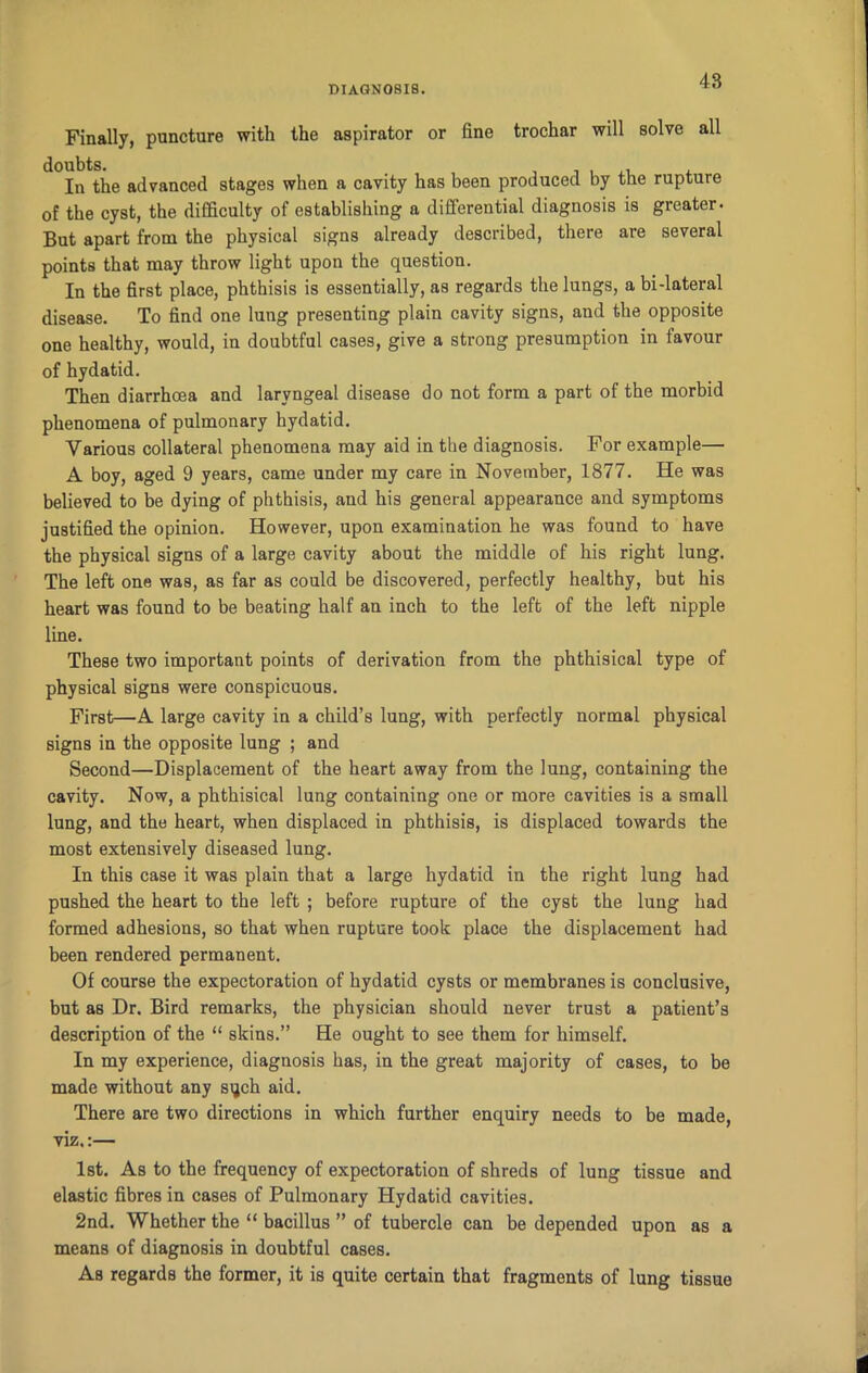 Finally, puncture with the aspirator or fine trochar will solve all doubts. , t In the advanced stages when a cavity has been produced by the rupture of the cyst, the difficulty of establishing a differential diagnosis is greater- But apart from the physical signs already described, there are several points that may throw light upon the question. In the first place, phthisis is essentially, as regards the lungs, a bi-lateral disease. To find one lung presenting plain cavity signs, and the opposite one healthy, would, in doubtful cases, give a strong presumption in favour of hydatid. Then diarrhoea and laryngeal disease do not form a part of the morbid phenomena of pulmonary hydatid. Various collateral phenomena may aid in the diagnosis. For example— A boy, aged 9 years, came under my care in November, 1877. He was believed to be dying of phthisis, and his general appearance and symptoms justified the opinion. However, upon examination he was found to have the physical signs of a large cavity about the middle of his right lung. The left one was, as far as could be discovered, perfectly healthy, but his heart was found to be beating half an inch to the left of the left nipple line. These two important points of derivation from the phthisical type of physical signs were conspicuous. First—A large cavity in a child’s lung, with perfectly normal physical signs in the opposite lung ; and Second—Displacement of the heart away from the lung, containing the cavity. Now, a phthisical lung containing one or more cavities is a small lung, and the heart, when displaced in phthisis, is displaced towards the most extensively diseased lung. In this case it was plain that a large hydatid in the right lung had pushed the heart to the left ; before rupture of the cyst the lung had formed adhesions, so that when rupture took place the displacement had been rendered permanent. Of course the expectoration of hydatid cysts or membranes is conclusive, but as Dr. Bird remarks, the physician should never trust a patient’s description of the “ skins.” He ought to see them for himself. In my experience, diagnosis has, in the great majority of cases, to be made without any sqch aid. There are two directions in which further enquiry needs to be made, viz.:— 1st. As to the frequency of expectoration of shreds of lung tissue and elastic fibres in cases of Pulmonary Hydatid cavities. 2nd. Whether the “ bacillus ” of tubercle can be depended upon as a means of diagnosis in doubtful cases. As regards the former, it is quite certain that fragments of lung tissue