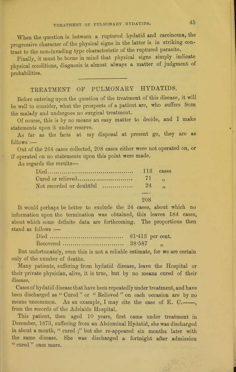 When the question is between a ruptured hydatid and carcinoma, the progressive character of the physical signs in the latter is in sti iking con- trast to the non-invading type characteristic of the ruptured parasite. Finally, it must be borne in mind that physical signs simply indicate physical conditions, diagnosis is almost always a matter of judgment of probabilities. TREATMENT OF PULMONARY HYDATIDS. Before entering upon the question of the treatment of this disease, it will be well to consider, what the prospects of a patient are, who suffers from the malady and undergoes no surgical treatment. Of course, this is by no means an easy matter to decide, and I make statements upon it under reserve. As far as the facts at my disposal at present go, they are as follows :— Out of the 264 cases collected, 208 cases either were not operated on, or if operated on no statements upon this point were made. As regards the results— Died 113 cases Cured or relieved 71 Not recorded or doubtful 24 >> 208 It would perhaps be better to exclude the 24 cases, about which no information upon the termination was obtained, this leaves 184 cases, about which some definite data are forthcoming. The proportions then stand as follows :— Died 61'413 per cent. Recovered 38’587 „ But unfortunately, even this is not a reliable estimate, for we are certain only of the number of deaths. Many patients, suffering from hydatid disease, leave the Hospital or their private physician, alive, it is true, but by no means cured of their disease. Cases of hydatid disease that have been repeatedly under treatment, and have been discharged as “ Cured ” or “ Relieved ” on each occasion are by no means uncommon. As an example, I may cite the case of E. C. , from the records of the Adelaide Hospital. This patient, then aged 10 years, first came under treatment in December, 1873, suffering from an Abdominal Hydatid, she was discharged in about a month, “ cured but she re-appeared six months later with the same disease. She was discharged a fortnight after admission “ cured ” once more.