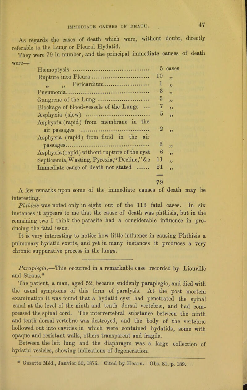 As regards the cases of death which were, without doubt, directly referable to the Lung or Pleural Hydatid. They were 79 in number, and the principal immediate causes of death were— Hiemoptysis Rupture into Pleura „ „ Pericardium Pneumonia Gangrene of the Lung Blockage of blood-vessels of the Lungs ... Asphyxia (slow) Asphyxia (rapid) from membrane in the air passages Asphyxia (rapid) from fluid in the air passages Asphyxia (rapid) without rupture of the cyst Septicaemia, Wasting, Pyrexia,“ Decline,” &c Immediate cause of death not stated A few remarks upon some of the immediate causes of death may be interesting. Phthisis was noted only in eight out of the 113 fatal cases. In six instances it appears to me that the cause of death was phthisis, but in the remaining two I think the parasite had a considerable influence in pro- ducing the fatal issue. It is very interesting to notice how little influence in causing Phthisis a pulmonary hydatid exerts, and yet in many instances it produces a very chronic suppurative process in the lungs. Paraplegia.—This occurred in a remarkable case recorded by Liouville and Straus.* The patient, a man, aged 52, became suddenly paraplegic, and died with the usual symptoms of this form of paralysis. At the post mortem examination it was found that a hydatid cyst had penetrated the spinal canal at the level of the ninth and tenth dorsal vertebral, and had com- pressed the spinal cord. The intervertebral substance between the ninth and tenth dorsal vertebral was destroyed, and the body of the vertebral hollowed out into cavities in which were contained hydatids, some with opaque and resistant walls, others transparent and fragile. Between the left lung and the diaphragm was a large collection of hydatid vesicles, showing indications of degeneration. 5 10 1 3 5 7 5 cases 3 6 11 21 JJ V 79 * Gazette Med,, Janvier 30, 1875. Cited by Hearn. Obs. 81. p. 189.