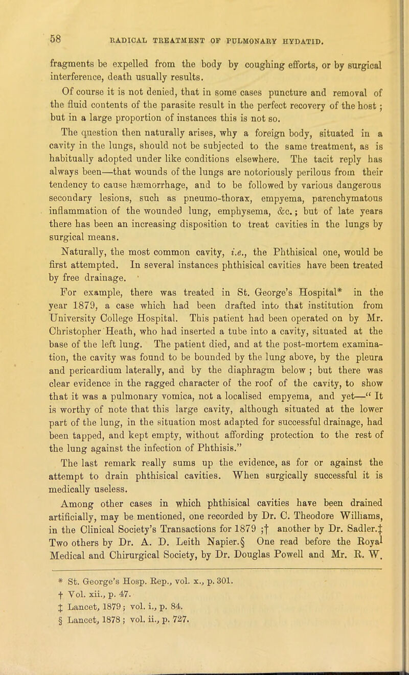 fragments be expelled from the body by coughing efforts, or by surgical interference, death usually results. Of course it is not denied, that in some cases puncture and removal of the fluid contents of the parasite result in the perfect recovery of the host; but in a large proportion of instances this is not so. The question then naturally arises, why a foreign body, situated in a cavity in the lungs, should not be subjected to the same treatment, as is habitually adopted under like conditions elsewhere. The tacit reply has always been—that wounds of the lungs are notoriously perilous from their tendency to cause haemorrhage, and to be followed by various dangerous secondary lesions, such as pneumo-thorax, empyema, parenchymatous inflammation of the wounded lung, emphysema, &c.; but of late years there has been an increasing disposition to treat cavities in the lungs by surgical means. Naturally, the most common cavity, i.e., the Phthisical one, would be first attempted. In several instances phthisical cavities have been treated by free drainage. For example, there was treated in St. George’s Hospital* * * § in the year 1879, a case which had been drafted into that institution from University College Hospital. This patient had been operated on by Mr. Christopher Heath, who had inserted a tube into a cavity, situated at the base of the left lung. The patient died, and at the post-mortem examina- tion, the cavity was found to be bounded by the lung above, by the pleura and pericardium laterally, and by the diaphragm below ; but there was clear evidence in the ragged character of the roof of the cavity, to show that it was a pulmonary vomica, not a localised empyema, and yet—“ It is worthy of note that this large cavity, although situated at the lower part of the lung, in the situation most adapted for successful drainage, had been tapped, and kept empty, without affording protection to the rest of the lung against the infection of Phthisis.” The last remark really sums up the evidence, as for or against the attempt to drain phthisical cavities. When surgically successful it is medically useless. Among other cases in which phthisical cavities have been drained artificially, may be mentioned, one recorded by Dr. C. Theodore Williams, in the Clinical Society’s Transactions for 1879 another by Dr. Sadler.J Two others by Dr. A. D. Leith Napier.§ One read before the Royal Medical and Chirurgical Society, by Dr. Douglas Powell and Mr. R. W. * St. George’s Hosp. Rep., vol. x., p. 301. f Yol. xii., p. 47. X Lancet, 1879 ; vol. i., p. 84. § Lancet, 1878 ; vol. ii., p. 727.