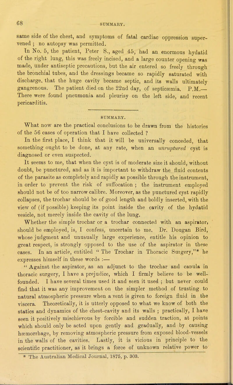 same side of the chest, and symptoms of fatal cardiac oppression super- vened ; no autopsy was permitted. In No. 5, the patient, Peter S., aged 45, had an enormous hydatid of the right lung, this was freely incised, and a large counter opening was made, under antiseptic precautions, but the air entered so freely through the bronchial tubes, and the dressings became so rapidly saturated with discharge, that the huge cavity became septic, and its walls ultimately gangrenous. The patient died on the 22nd day, of septicaemia. P.M.— There were found pneumonia and pleurisy on the left side, and recent pericarditis. SUMMARY. What now are the practical conclusions to be drawn from the histories of the 56 cases of operation that I have collected ? In the first place, I think that it will be universally conceded, that something ought to be done, at any rate, when an unruptured cyst is diagnosed or even suspected. It seems to me, that when the cyst is of moderate size it should, without doubt, be punctured, and as it is important to withdraw the fluid contents of the parasite as completely and rapidly as possible through the instrument, in order to prevent the risk of suffocation ; the instrument employed should not be of too narrow calibre. Moreover, as the punctured cyst rapidly collapses, the trochar should be of good length and boldly inserted, with the view of (if possible) keeping its point inside the cavity of the hydatid vesicle, not merely inside the cavity of the lung. Whether the simple trochar or a trochar connected with an aspirator, should be employed, is, I confess, uncertain to me. Dr. Dougan Bird, whose judgment and unusually large experience, entitle his opinion to great respect, is strongly opposed to the use of the aspirator in these cases. In an article, entitled “ The Trochar in Thoracic Surgery,”* he expresses himself in these words :— “ Against the aspirator, as an adjunct to the trochar and canula in thoracic surgery, I have a prejudice, which I firmly believe to be well- founded. I have several times used it and seen it used ; but never could find that it was any improvement on the simpler method of trusting to natural atmospheric pressure when a vent is given to foreign fluid in the viscera. Theoretically, it is utterly opposed to what we know of both the statics and dynamics of the chest-cavity and its walls ; practically, I have seen it positively mischievous by forcible and sudden traction, at points which should only be acted upon gently and gradually, and by causing hmmorrbage, by removing atmospheric pressure from exposed blood-vessels in the walls of the cavities. Lastly, it is vicious in principle to the scientific practitioner, as it brings a force of unknown relative power to * The Australian Medical Journal, 1875, p. 303.