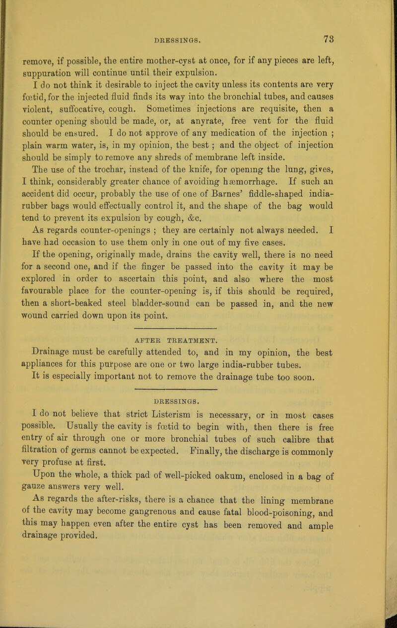 remove, if possible, the entire mother-cyst at once, for if any pieces are left, suppuration will continue until their expulsion. I do not think it desirable to inject the cavity unless its contents are very fcetid, for the injected fluid finds its way into the bronchial tubes, and causes violent, suffocative, cough. Sometimes injections are requisite, then a counter opening should be made, or, at anyrate, free vent for the fluid should be ensured. I do not approve of any medication of the injection ; plain warm water, is, in my opinion, the best ; and the object of injection should be simply to remove any shreds of membrane left inside. The use of the trochar, instead of the knife, for opening the lung, gives, I think, considerably greater chance of avoiding hemorrhage. If such an accident did occur, probably the use of one of Barnes’ fiddle-shaped india- rubber bags would effectually control it, and the shape of the bag would tend to prevent its expulsion by cough, &c. As regards counter-openings ; they are certainly not always needed. I have had occasion to use them only in one out of my five cases. If the opening, originally made, drains the cavity well, there is no need for a second one, and if the finger be passed into the cavity it may be explored in order to ascertain this point, and also where the most favourable place for the counter-opening is, if this should be required, then a short-beaked steel bladder-sound can be passed in, and the new wound carried down upon its point. AFTER TREATMENT. Drainage must be carefully attended to, and in my opinion, the best appliances for this purpose are one or two large india-rubber tubes. It is especially important not to remove the drainage tube too soon. DRESSINGS. I do not believe that strict Listerism is necessary, or in most cases possible. Usually the cavity is fcetid to begin with, then there is free entry of air through one or more bronchial tubes of such calibre that filtration of germs cannot be expected. Finally, the discharge is commonly very profuse at first. Upon the whole, a thick pad of well-picked oakum, enclosed in a bag of gauze answers very well. As regards the after-risks, there is a chance that the lining membrane of the cavity may become gangrenous and cause fatal blood-poisoning, and this may happen even after the entire cyst has been removed and ample drainage provided.