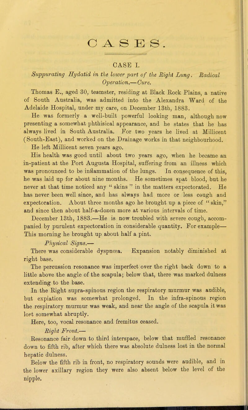 CASES. CASE I. Suppurating Hydatid in the lower part of the Right Lung. Radical Operation.—Cure. Thomas E., aged 30, teamster, residing at Black Rock Plains, a native of South Australia, was admitted into the Alexandra Ward of the Adelaide Hospital, under my care, on December 13th, 1883. He was formerly a well-built powerful looking man, although now presenting a somewhat phthisical appearance, and he states that he has always lived in South Australia. For two years he lived at Millicent (South-East), and worked on the Drainage works in that neighbourhood. He left Millicent seven years ago. His health was good until about two years ago, when he became an in-patient at the Port Augusta Hospital, suffering from an illness which was pronounced to be inflammation of the lungs. In consequence of this, he was laid up for about nine months. He sometimes spat blood, but he never at that time noticed any “ skins ” in the matters expectorated. He has never been well since, and has always had more or less cough and expectoration. About three months ago he brought up a piece of “ skin,” and since then about half-a-dozen more at various intervals of time. December 13th, 1883.—He is now troubled with severe cough, accom- panied by purulent expectoration in considerable quantity. For example— This morning he brought up about half a pint. Physical Signs.— There was considerable dyspnoea. Expansion notably diminished at right base. The percussion resonance was imperfect over the right back down to a little above the angle of the scapula; below that, there was marked dulness extending to the base. In the Right supra-spinous region the respiratory murmur was audible, but expiation was somewhat prolonged. In the infra-spinous region the respiratory murmur was weak, and near the angle of the scapula it was loFt somewhat abruptly. Here, too, vocal resonance and fremitus ceased. Right Front.— Resonance fair down to third interspace, below that muffled resonance down to fifth rib, after which there was absolute dulness lost in the normal hepatic dulness. Below the fifth rib in front, no respiratory sounds were audible, and in the lower axillary region they were also absent below the level of the nipple.