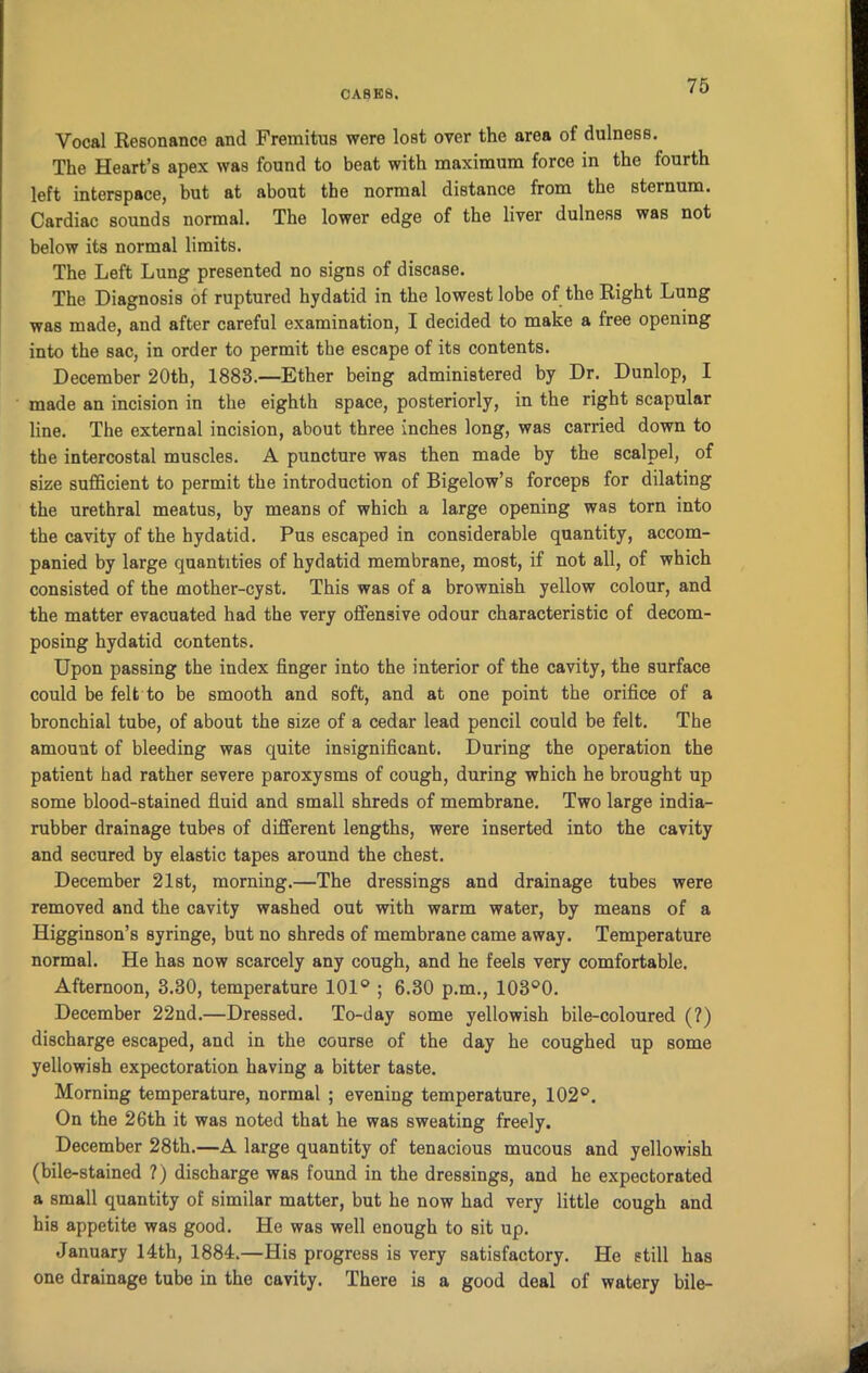 Vocal Resonance and Fremitus were lost over the area of dulness. The Heart’s apex was found to beat with maximum force in the fourth left interspace, but at about the normal distance from the sternum. Cardiac sounds normal. The lower edge of the liver dulness was not below its normal limits. The Left Lung presented no signs of disease. The Diagnosis of ruptured hydatid in the lowest lobe of the Right Lung was made, and after careful examination, I decided to make a free opening into the sac, in order to permit the escape of its contents. December 20th, 1883.—Ether being administered by Dr. Dunlop, I made an incision in the eighth space, posteriorly, in the right scapular line. The external incision, about three inches long, was carried down to the intercostal muscles. A puncture was then made by the scalpel, of size sufficient to permit the introduction of Bigelow’s forceps for dilating the urethral meatus, by means of which a large opening was torn into the cavity of the hydatid. Pus escaped in considerable quantity, accom- panied by large quantities of hydatid membrane, most, if not all, of which consisted of the mother-cyst. This was of a brownish yellow colour, and the matter evacuated had the very offensive odour characteristic of decom- posing hydatid contents. Upon passing the index finger into the interior of the cavity, the surface could be felt to be smooth and soft, and at one point the orifice of a bronchial tube, of about the size of a cedar lead pencil could be felt. The amount of bleeding was quite insignificant. During the operation the patient had rather severe paroxysms of cough, during which he brought up some blood-stained fluid and small shreds of membrane. Two large india- rubber drainage tubes of different lengths, were inserted into the cavity and secured by elastic tapes around the chest. December 21st, morning.—The dressings and drainage tubes were removed and the cavity washed out with warm water, by means of a Higginson’s syringe, but no shreds of membrane came away. Temperature normal. He has now scarcely any cough, and he feels very comfortable. Afternoon, 3.30, temperature 101° ; 6.30 p.m., 103°0. December 22nd.—Dressed. To-day some yellowish bile-coloured (?) discharge escaped, and in the course of the day he coughed up some yellowish expectoration having a bitter taste. Morning temperature, normal ; evening temperature, 102°. On the 26th it was noted that he was sweating freely. December 28th.—A large quantity of tenacious mucous and yellowish (bile-stained ?) discharge was found in the dressings, and he expectorated a small quantity of similar matter, but he now had very little cough and his appetite was good. He was well enough to sit up. January 14th, 1884.—His progress is very satisfactory. He still has one drainage tube in the cavity. There is a good deal of watery bile-