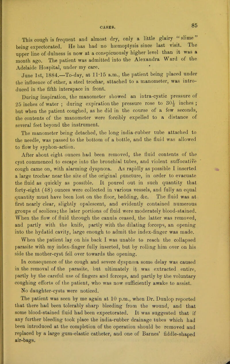 This cough is frequent and almost dry, only a little glairy “ slime being expectorated. He has had no lnemoptysis since last visit. The upper line of dulness is now at a conspicuously higher level than it was a month ago. The patient was admitted into the Alexandra Ward ol the Adelaide Hospital, under my care. June 1st, 1884.—To-day, at 11-15 a.m., the patient being placed under the influence of ether, a steel trochar, attached to a manometer, was intro- duced in the fifth interspace in front. During inspiration, the manometer showed an intra-cystic pressure of 25 inches of water ; during expiration the pressure rose to 3(H inches ; but when the patient coughed, as he did in the course of a few seconds, the contents of the manometer were forcibly expelled to a distance of several feet beyond the instrument. The manometer being detached, the long india-rubber rube attached to the needle, was passed to the bottom of a bottle, and the fluid was allowed to flow by syphon-action. After about eight ounces had been removed, the fluid contents of the cyst commenced to escape into the bronchial tubes, and violent suffocative cough came on, with alarming dyspnoea. As rapidly as possible 1 inserted a large trochar near the site of the original puncture, in order to evacuate the fluid as quickly as possible. It poured out in such quantity that forty-eight (48) ounces were collected in various vessels, and fully an equal quantity must have been lost on the floor, bedding, &c. The fluid was at first nearly clear, slightly opalescent, and evidently contained numerous groups of scolices; the later portions of fluid were moderately blood-stained. When the flow of fluid through the canula ceased, the latter was removed, and partly with the knife, partly with the dilating forceps, an opening into the hydatid cavity, large enough to admit the index-finger was made. When the patient lay on his back I was unable to reach the collapsed parasite with my index-finger fully inserted, but by rolling him over on his side the mother-cyst fell over towards the opening. In consequence of the cough and severe dyspnoea some delay was caused in the removal of the parasite, but ultimately it was extracted entire, partly by the careful use of fingers and forceps, and partly by the voluntary coughing efforts of the patient, who was now sufficiently awake to assist. No daughter-cysts were noticed. The patient was seen by me again at 10 p.m., when Dr. Dunlop reported that there had been tolerably sharp bleeding from the wound, and that some blood-stained fluid had been expectorated. It was suggested that if any further bleeding took place the india-rubber drainage tubes which had been introduced at the completion of the operation should be removed and replaced by a large gum-elastic catheter, and one of Barnes’ fiddle-shaped air-bags.