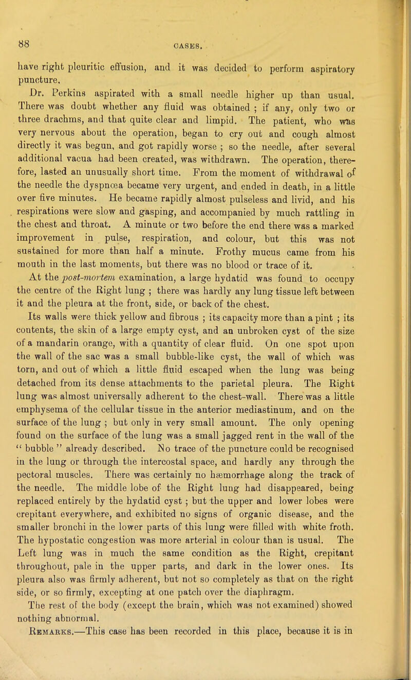 have right pleuritic eflusiou, and it was decided to perforin aspiratory puncture. Dr. Perkins aspirated with a small needle higher up than usual. 1 here was doubt whether any fluid was obtained ; if any, only two or three drachms, and that quite clear and limpid. The patient, who wns very nervous about the operation, began to cry out and cough almost directly it was begun, and got rapidly worse ; so the needle, after several additional vacua had been created, was withdrawn. The operation, there- fore, lasted an unusually short time. From the moment of withdrawal of the needle the dyspnoea became very urgent, and ended in death, in a little over five minutes. He became rapidly almost pulseless and livid, and his respirations were slow and gasping, and accompanied by much rattling in the chest and throat. A minute or two before the end there was a marked improvement in pulse, respiration, and colour, but this was not sustained for more than half a minute. Frothy mucus came from his mouth in the last moments, but there was no blood or trace of it. At the post-mortem examination, a large hydatid was found to occupy the centre of the Right lung ; there was hardly any lung tissue left between it and the pleura at the front, side, or back of the chest. Its walls were thick yellow and fibrous ; its capacity more than a pint ; its contents, the skin of a large empty cyst, and an unbroken cyst of the size of a mandarin orange, with a quantity of clear fluid. On one spot upon the wall of the sac was a small bubble-like cyst, the wall of which was torn, and out of which a little fluid escaped when the lung was being detached from its dense attachments to the parietal pleura. The Right lung was almost universally adherent to the chest-wall. There was a little emphysema of the cellular tissue in the anterior mediastinum, and on the surface of the lung ; hut only in very small amount. The only opening found on the surface of the lung was a small jagged rent in the wall of the “ bubble ” already described. No trace of the puncture could be recognised in the lung or through the intercostal space, and hardly any through the pectoral muscles. There was certainly no hemorrhage along the track of the needle. The middle lobe of the Right lung had disappeared, being replaced entirely by the hydatid cyst ; but the upper and lower lobes were crepitant everywhere, and exhibited no signs of organic disease, and the smaller bronchi in the lower parts of this lung were filled with white froth. The hypostatic congestion was more arterial in colour than is usual. The Left lung was in much the same condition as the Right, crepitant throughout, pale in the upper parts, and dark in the lower ones. Its pleura also was firmly adherent, but not so completely as that on the right side, or so firmly, excepting at one patch over the diaphragm. The rest of the body (except the brain, which was not examined) showed nothing abnormal. Remarks.—This case has been recorded in this place, because it is in