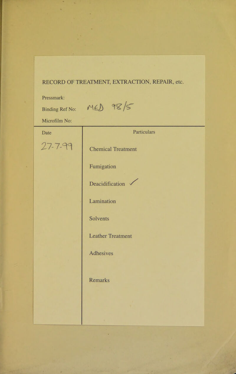 RECORD OF TREATMENT, EXTRACTION, REPAIR, etc Pressmark: Binding Ref No: Microfilm No: Date Particulars 27- 7-7fl Chemical Treatment Fumigation Deacidification Lamination Solvents Leather Treatment Adhesives Remarks