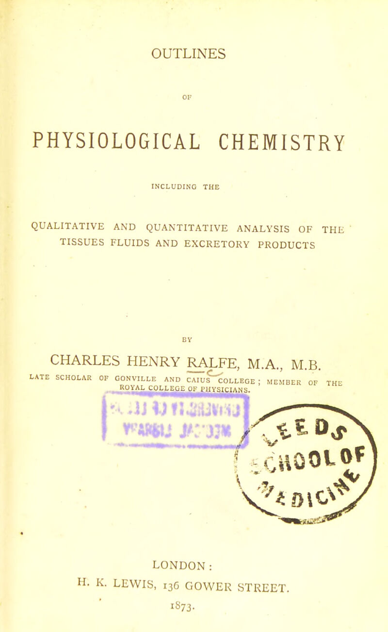OF PHYSIOLOGICAL CHEMISTRY INCLUDING THE QUALITATIVE AND QUANTITATIVE ANALYSIS OF THE ' TISSUES FLUIDS AND EXCRETORY PRODUCTS CHARLES HENRY RALFE, M.A., M.B. LATE SCHOLAR OF GONVILLE AND CAIUS^OLLEGE ; MEMBER OF THE ROYAL COLLEGE OF PHYSICIANS. LONDON: H. K. LEWIS, 136 GOWER STREET.