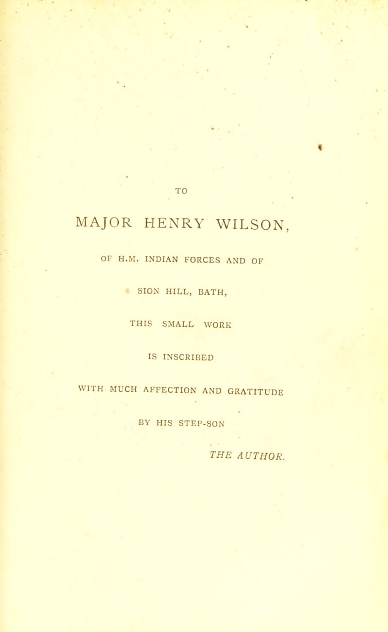 TO MAJOR HENRY WILSON, OF H.M. INDIAN FORCES AND OF SION HILL, BATH, THIS SMALL WORK IS INSCRIBED WITH MUCH AFFECTION AND GRATITUDE BY HIS STEP-SON THE A UTHOR.