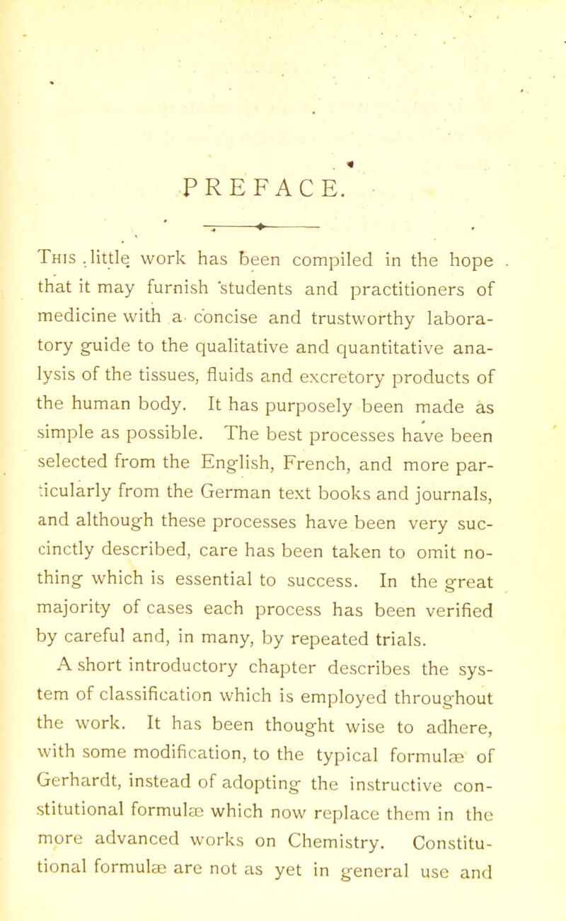 PREFACE. This.little work has been compiled in the hope that it may furnish students and practitioners of medicine with a concise and trustworthy labora- tory guide to the qualitative and quantitative ana- lysis of the tissues, fluids and excretory products of the human body. It has purposely been made as simple as possible. The best processes have been selected from the English, French, and more par- ticularly from the German text books and journals, and although these processes have been very suc- cinctly described, care has been taken to omit no- thing which is essential to success. In the great majority of cases each process has been verified by careful and, in many, by repeated trials. A short introductory chapter describes the sys- tem of classification which is employed throughout the work. It has been thought wise to adhere, with some modification, to the typical formuL-E of Gerhardt, instead of adopting the instructive con- stitutional formulae which now replace them in the more advanced works on Chemistry. Constitu- tional formulae are not as yet in general use and