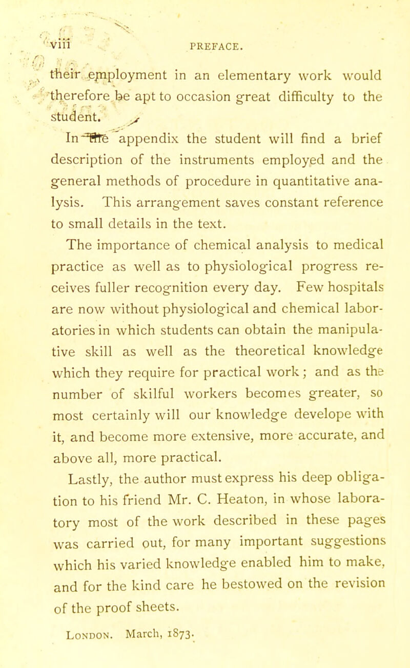 -'■Vin - ' PREFACE. tfteiV, .employment in an elementary work would 'tl)erefore be apt to occasion great difficulty to the student. ^ In We appendix the student will find a brief description of the instruments employed and the general methods of procedure in quantitative ana- lysis. This arrangement saves constant reference to small details in the text. The importance of chemical analysis to medical practice as well as to physiological progress re- ceives fuller recognition every day. Few hospitals are now without physiological and chemical labor- atories in which students can obtain the manipula- tive skill as well as the theoretical knowledge which they require for practical work; and as the number of skilful workers becomes greater, so most certainly will our knowledge develope with it, and become more extensive, more accurate, and above all, more practical. Lastly, the author must express his deep obliga- tion to his friend Mr. C. Heaton, in whose labora- tory most of the work described in these pages was carried out, for many important suggestions which his varied knowledge enabled him to make, and for the kind care he bestowed on the revision of the proof sheets. London. March, 1873.