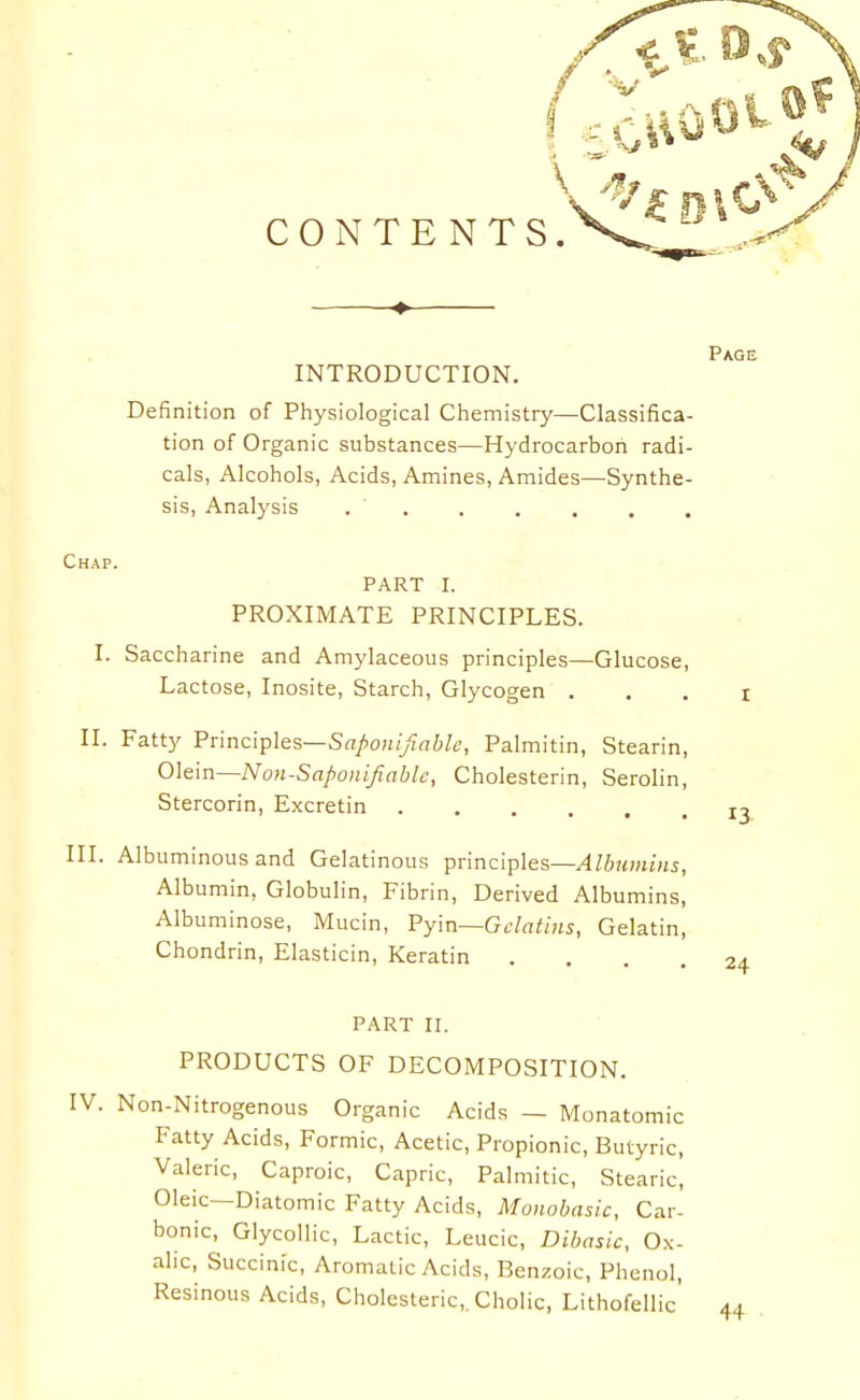 CONTENTS. Chap. INTRODUCTION. ^^^^ Definition of Physiological Chemistry—Classifica- tion of Organic substances—Hydrocarbon radi- cals, Alcohols, Acids, Amines, Amides—Synthe- sis, Analysis . . . . . . PART I. PROXIMATE PRINCIPLES. I. Saccharine and Amylaceous principles—Glucose, Lactose, Inosite, Starch, Glycogen . , . i II. Fatty Principles—S(T/>o«;)frt6/6', Palmitin, Stearin, Olein—Non-Saponijiable, Cholesterin, Serolin, Stercorin, Excretin III. Albuminous and Gelatinous principles—Albumins, Albumin, Globulin, Fibrin, Derived Albumins, Albuminose, Mucin, Pyin—Gclatins, Gelatin, Chondrin, Elasticin, Keratin .... 24 PART II. PRODUCTS OF DECOMPOSITION. . Non-Nitrogenous Organic Acids — Monatomic Fatty Acids, Formic, Acetic, Propionic, Butyric, Valeric, Caproic, Capric, Palmitic, Stearic, Oleic—Diatomic Fatty Acids, Monobasic, Car- bonic, Glycollic, Lactic, Leucic, Dibasic, Ox- alic, Succinic, Aromatic Acids, Benzoic, Phenol, Resinous Acids, Cholesteric,. Cholic, Lithofellic