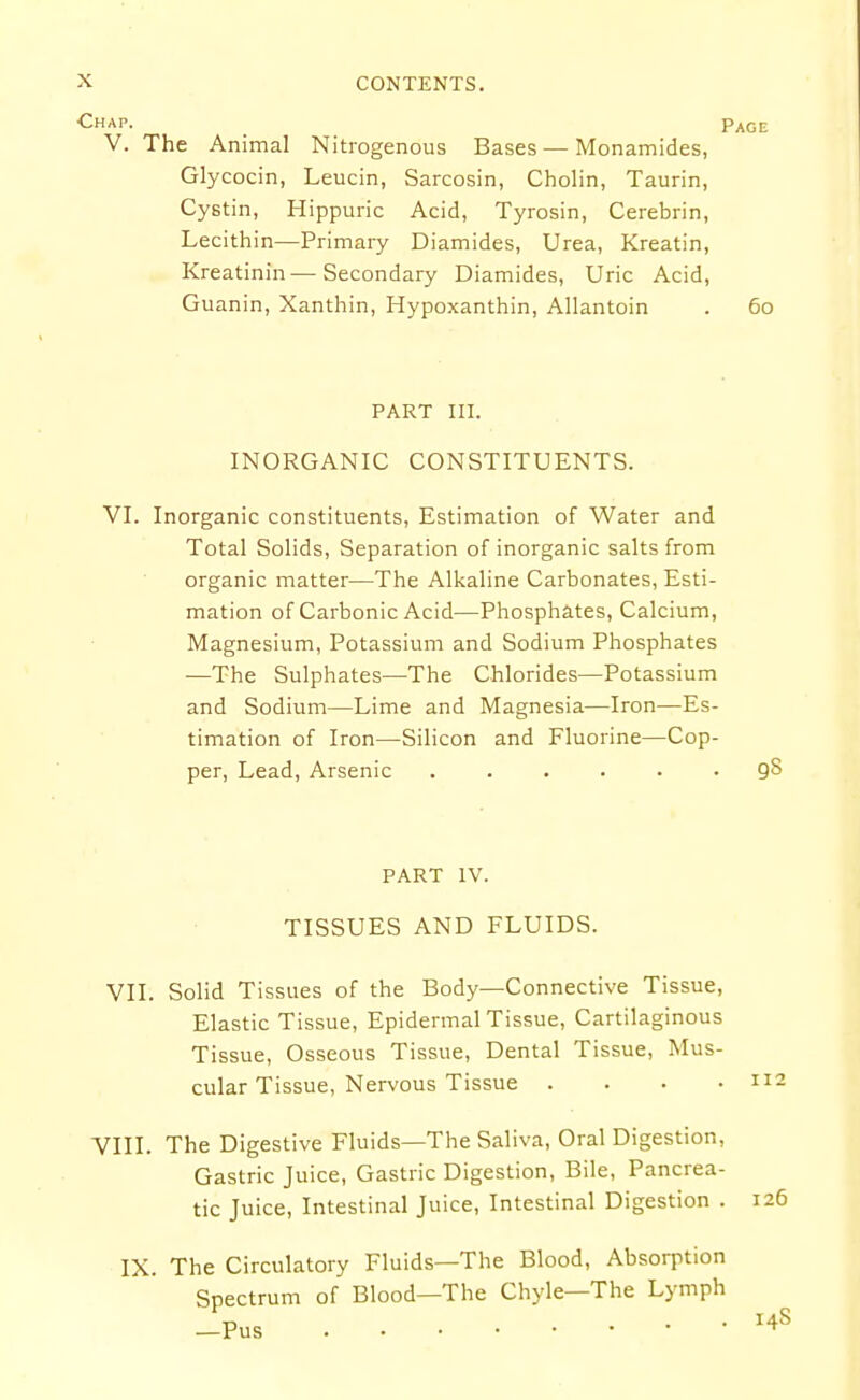 ■Chap. Page V. The Animal Nitrogenous Bases—Monamides, Glycocin, Leucin, Sarcosin, Cholin, Taurin, Cystin, Hippuric Acid, Tyrosin, Cerebrin, Lecithin—Primary Diamides, Urea, Kreatin, Kreatinin—Secondary Diamides, Uric Acid, Guanin, Xanthin, Hypoxanthin, Allantoin . 60 PART III. INORGANIC CONSTITUENTS. VI. Inorganic constituents, Estimation of Water and Total Solids, Separation of inorganic salts from organic matter—The Alkaline Carbonates, Esti- mation of Carbonic Acid—Phosphates, Calcium, Magnesium, Potassium and Sodium Phosphates —The Sulphates—The Chlorides—Potassium and Sodium—Lime and Magnesia—Iron—Es- timation of Iron—Silicon and Fluorine—Cop- per, Lead, Arsenic qS PART IV. TISSUES AND FLUIDS. VII. Solid Tissues of the Body—Connective Tissue, Elastic Tissue, Epidermal Tissue, Cartilaginous Tissue, Osseous Tissue, Dental Tissue, Mus- cular Tissue, Nervous Tissue . . . .112 VIII. The Digestive Fluids—The Saliva, Oral Digestion, Gastric Juice, Gastric Digestion, Bile, Pancrea- tic Juice, Intestinal Juice, Intestinal Digestion . 126 IX. The Circulatory Fluids—The Blood, Absorption Spectrum of Blood—The Chyle—The Lymph —Pus 14S