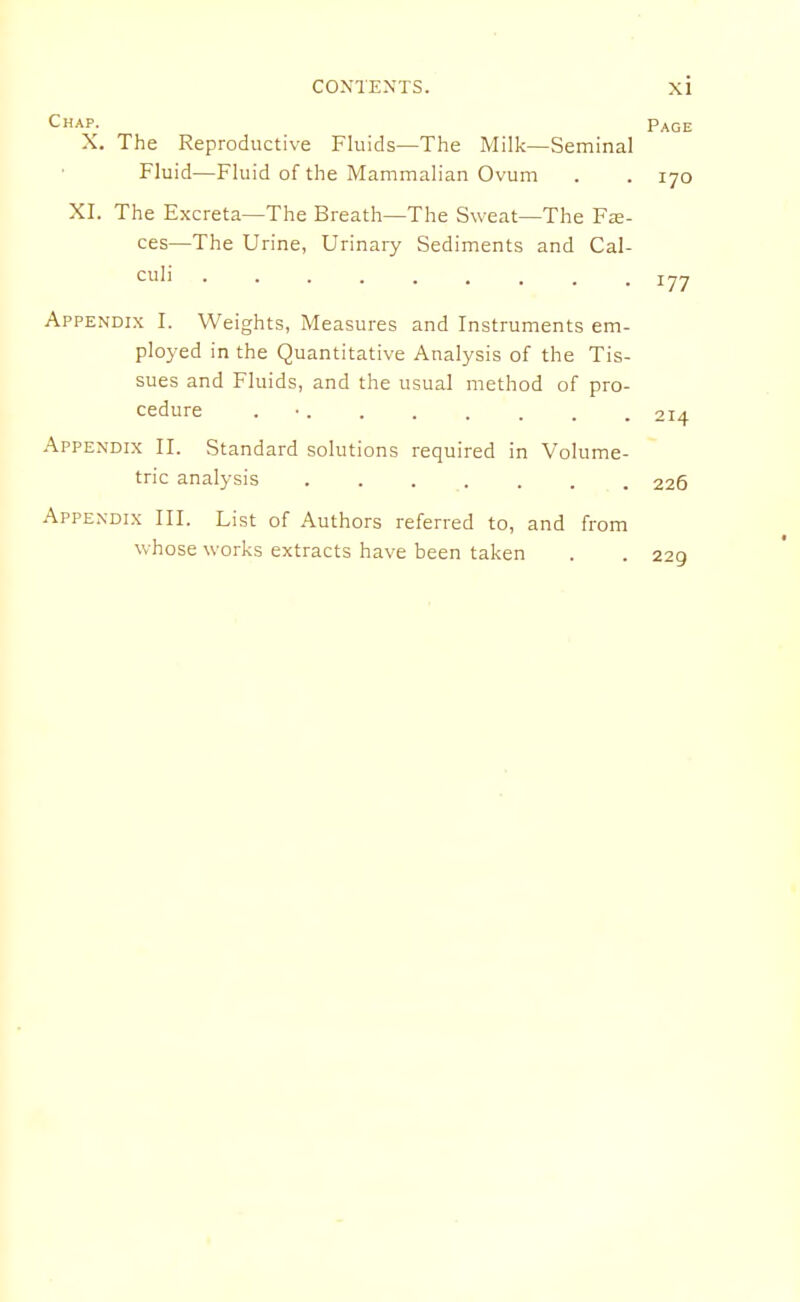 Chap. Page X. The Reproductive Fluids—The Milk—Seminal Fluid—Fluid of the Mammalian Ovum . . 170 XI. The Excreta—The Breath—The Sweat—The Fx- ces—The Urine, Urinary Sediments and Cal- culi ......... ijj Appendix I. Weights, Measures and Instruments em- ployed in the Quantitative Analysis of the Tis- sues and Fluids, and the usual method of pro- cedure . • 214 Appendix II. Standard solutions required in Volume- tric analysis ....... 226 Appendix III. List of Authors referred to, and from whose works extracts have been taken . . 229