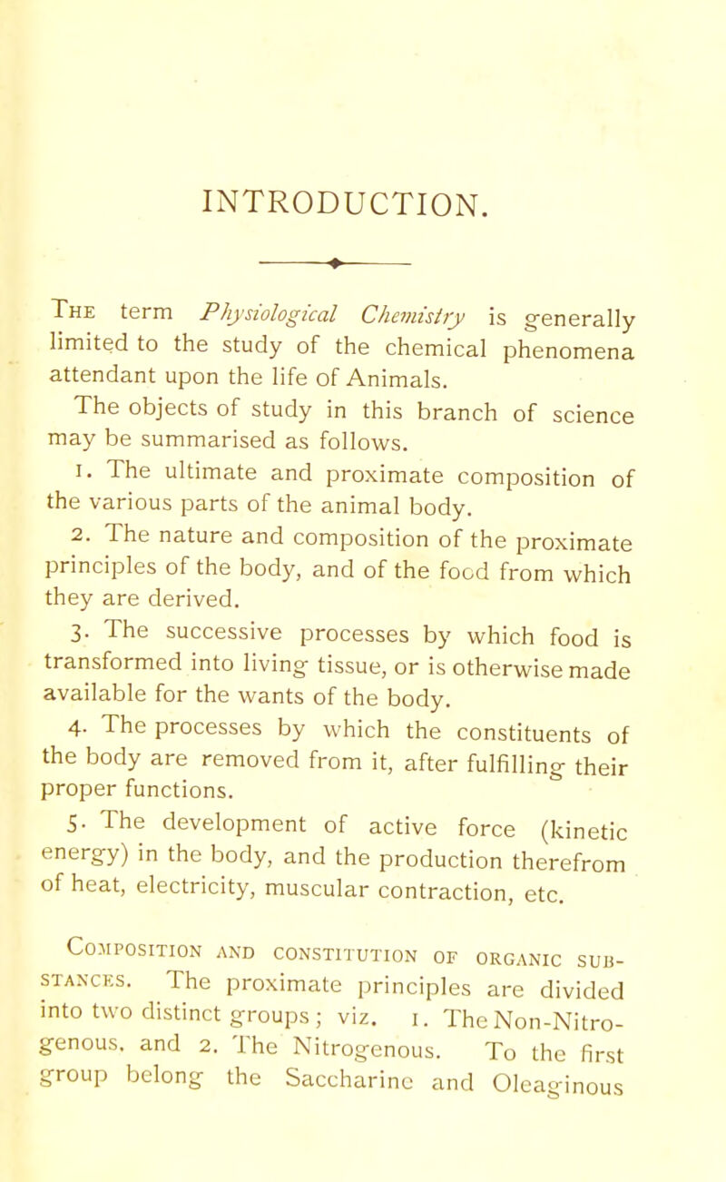 INTRODUCTION. The term Physiological Chemisiiy is generally limited to the study of the chemical phenomena attendant upon the life of Animals. The objects of study in this branch of science may be summarised as follows. 1. The ultimate and proximate composition of the various parts of the animal body. 2. The nature and composition of the proximate principles of the body, and of the food from which they are derived. 3. The successive processes by which food is transformed into living- tissue, or is otherwise made available for the wants of the body. 4. The processes by which the constituents of the body are removed from it, after fulfilling their proper functions. 5. The development of active force (kinetic energy) in the body, and the production therefrom of heat, electricity, muscular contraction, etc. Composition and constitution of organic sub- STANCKS. The proximate principles are divided into two distinct groups ; viz. i. The Non-Nitro- genous, and 2. The Nitrogenous. To the first group belong the Saccharine and Oleaginous