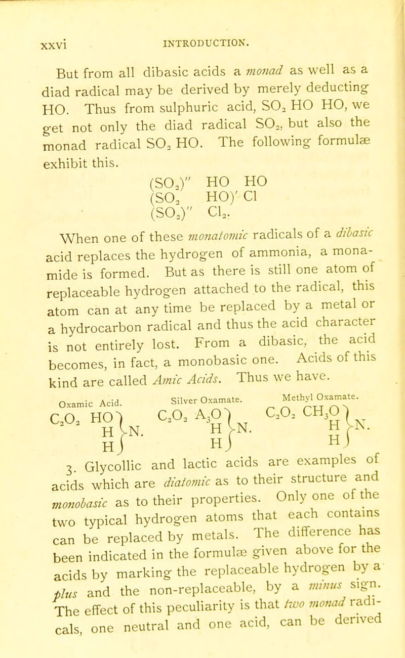 But from all dibasic acids a vionad as well as a diad radical may be derived by merely deducting HO. Thus from sulphuric acid, SO, HO HO, we get not only the diad radical SO,, but also the monad radical SO, HO. The following formulae exhibit this. (SO,) HO HO (SO', HO)' CI (SO,) CI3. When one of these mo7iaioinic radicals of a dibasic acid replaces the hydrogen of ammonia, a mona- mide is formed. But as there is still one atom of replaceable hydrogen attached to the radical, this atom can at any time be replaced by a metal or a hydrocarbon radical and thus the acid character is not entirely lost. From a dibasic, the acid becomes, in fact, a monobasic one. Acids of this kind are called Amic Acids. Thus we have. Oxamic Acid. Silver Oxamate. Methyl Oxamate. CO. HO, QO. A30, _ ao, CH30) _ hJ ■ hJ Hj 3 Glycollic and lactic acids are examples of acids which are diatomic as to their structure and monohasic as to their properties. Only one of the two typical hydrogen atoms that each contains can be replaced by metals. The difference has been indicated in the formulae given above for the acids by marking the replaceable hydrogen by a fins and the non-replaceable, by a minus sxgn. The effect of this peculiarity is that two monad radi- cals one neutral and one acid, can be derived