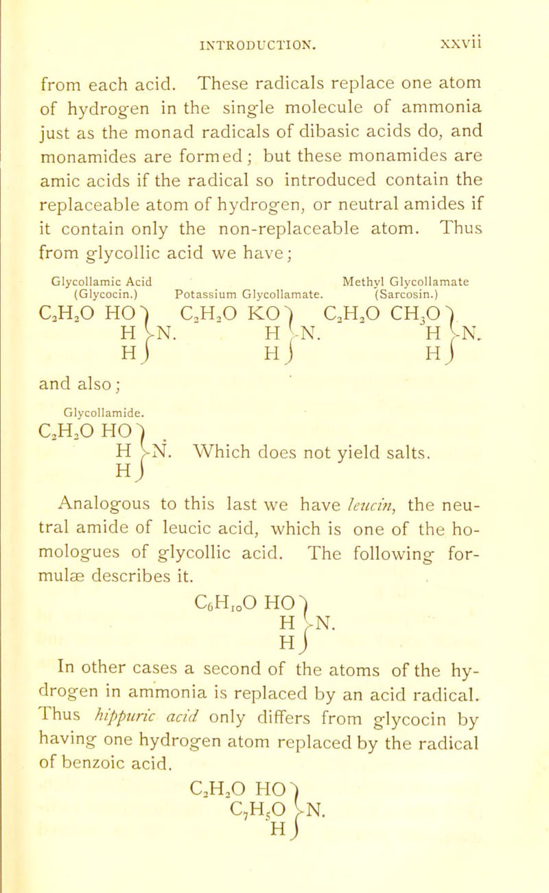 from each acid. These radicals replace one atom of hydrogen in the single molecule of ammonia just as the monad radicals of dibasic acids do, and monamides are formed; but these monamides are amic acids if the radical so introduced contain the replaceable atom of hydrogen, or neutral amides if it contain only the non-replaceable atom. Thus from glycollic acid we have; Glycollamic Acid Methyl Glycollamate (Glycocin.) Potassium Glycollamate. (Sarcosin.) CM.O HO) CM.O KO) aH,0 CH3O) H VN. H -N. H VN. hJ hJ hJ and also; Glvcollamide. C,H,'OHO] H VN. Which does not yield salts. Hj Analogous to this last we have ktta'n, the neu- tral amide of leucic acid, which is one of the ho- mologues of glycollic acid. The following for- mulae describes it. CfiH.oO HO) H VN. Hj In other cases a second of the atoms of the hy- drogen in ammonia is replaced by an acid radical. Thus hippttric acid only differs from glycocin by having one hydrogen atom replaced by the radical of benzoic acid. QH,0 HO' C,HjO H j In.
