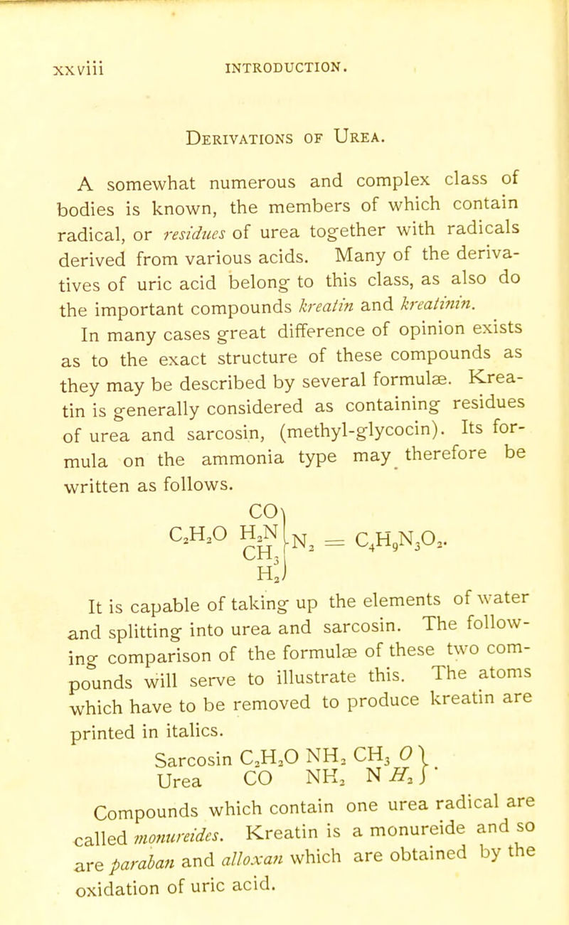 Derivations of Urea. A somewhat numerous and complex class of bodies is known, the members of which contain radical, or residues of urea together with radicals derived from various acids. Many of the deriva- tives of uric acid belong to this class, as also do the important compounds kreatin and kreatinin. In many cases great difference of opinion exists as to the exact structure of these compounds as they may be described by several formulae. Krea- tin is generally considered as containing residues of urea and sarcosin, (methyl-glycocin). Its for- mula on the ammonia type may therefore be written as follows. C0\ C.H.O N, = C,H,N30.. hJ It is capable of taking up the elements of water and splitting into urea and sarcosin. The follow- ing comparison of the formulas of these two com- pounds will serve to illustrate this. The atoms which have to be removed to produce kreatin are printed in italics. Sarcosin C,H,0 NH, CH3 0 \ Urea CO NK, N ^3 J * Compounds which contain one urea radical are called monureides. Kreatin is a monureide and so are ^amto/and a/W. which are obtained by the oxidation of uric acid.