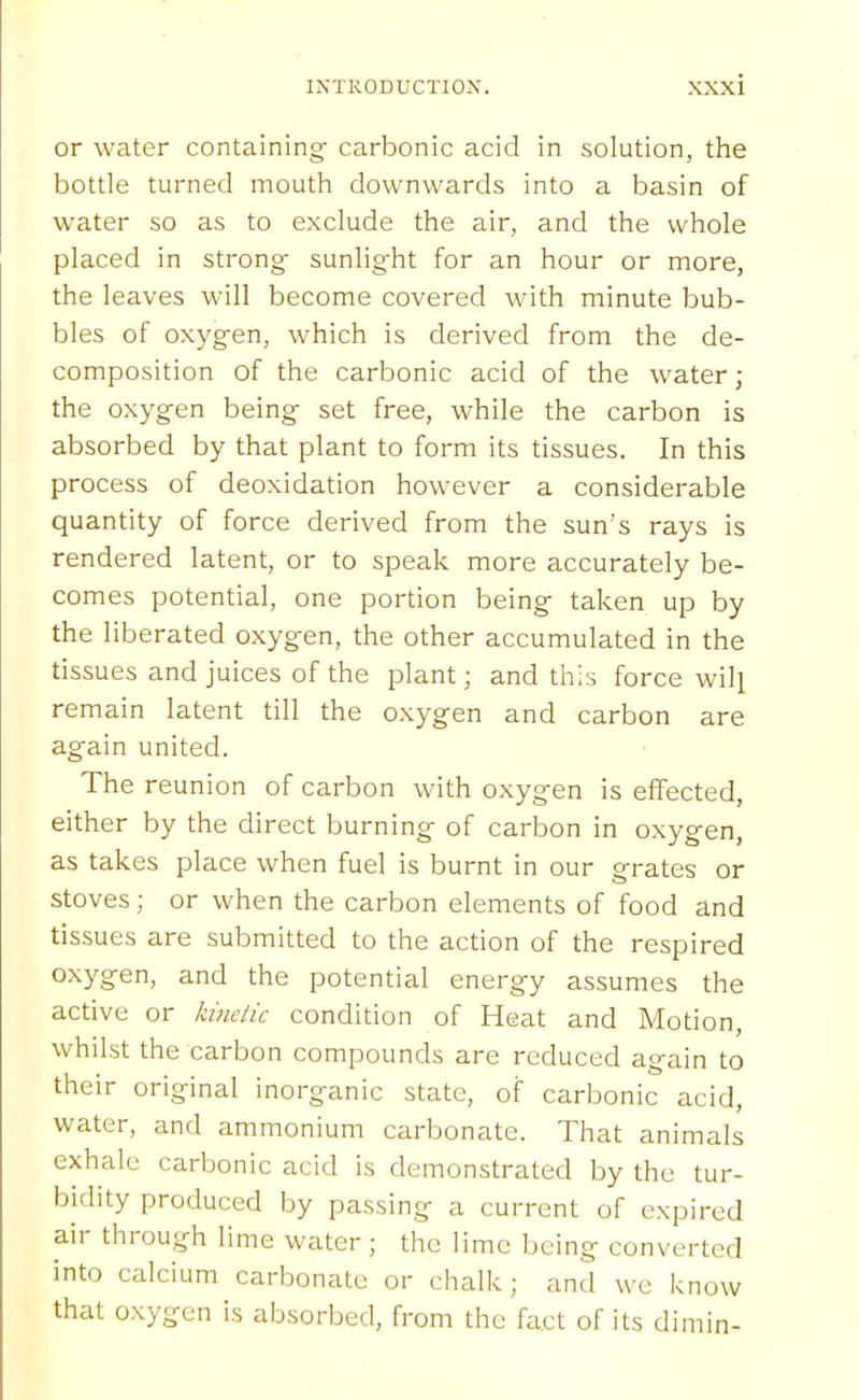 or water containing carbonic acid in solution, the bottle turned mouth downwards into a basin of water so as to exclude the air, and the whole placed in strong- sunlight for an hour or more, the leaves will become covered with minute bub- bles of oxygen, which is derived from the de- composition of the carbonic acid of the water; the oxygen being set free, while the carbon is absorbed by that plant to form its tissues. In this process of deoxidation however a considerable quantity of force derived from the sun's rays is rendered latent, or to speak more accurately be- comes potential, one portion being taken up by the liberated oxygen, the other accumulated in the tissues and juices of the plant; and this force will remain latent till the oxygen and carbon are again united. The reunion of carbon with oxygen is effected, either by the direct burning of carbon in oxygen, as takes place when fuel is burnt in our grates or stoves; or when the carbon elements of food and tissues are submitted to the action of the respired oxygen, and the potential energy assumes the active or Iwielic condition of Heat and Motion, whilst the carbon compounds are reduced again to their original inorganic state, of carbonic acid, water, and ammonium carbonate. That animals exhale carbonic acid is demonstrated by the tur- bidity produced by passing a current of expired air through lime water; the lime being converted into calcium carbonate or chalk; and wc know that oxygen is absorbed, from the fact of its dimin-