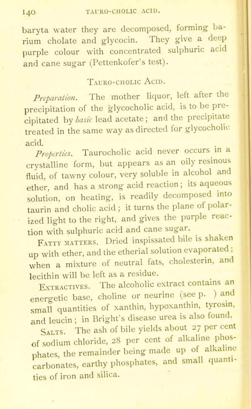 baryta water they are decomposed, forming ba- rium chelate and glycocin. They give a deep purple colour with concentrated sulphuric acid and cane sugar (Pettenkofer's test). Tauro-cholic Acid. Preparalion. The mother liquor, left after the precipitation of the glycocholic acid, is to be pre- cipitated by lead acetate; and the precipitate treated in the same way as directed for glycocholic acid. Properties. Taurocholic acid never occurs in a crystalline form, but appears as an oily resinous fluid, of tawny colour, very soluble in alcohol and ether, and has a strong acid reaction ; its aqueous solution, on heating, is readily decomposed into taurin and cholic acid ; it turns the plane of polar- ■ ized light to the right, and gives the purple reac- tion with sulphuric acid and cane sugar. Fatty matters. Dried inspissated bile is shaken up with ether, and the etherial solution evaporated; when a mixture of neutral fats, cholesterin, and lecithin will be left as a residue. Extractives. The alcoholic extract contains an enercretic base, choline or neurine (see p. ) and small quantities of xanthin, hypoxanthin, tyrosin. and leucin; in Brighfs disease urea is also found. Salts The ash of bile yields about 27 per cent of sodium chloride, 28 per cent of alkaline phos- phates the remainder being made up of alkaline carbonates, earthy phosphates, and small quanti- ties of iron and silica.