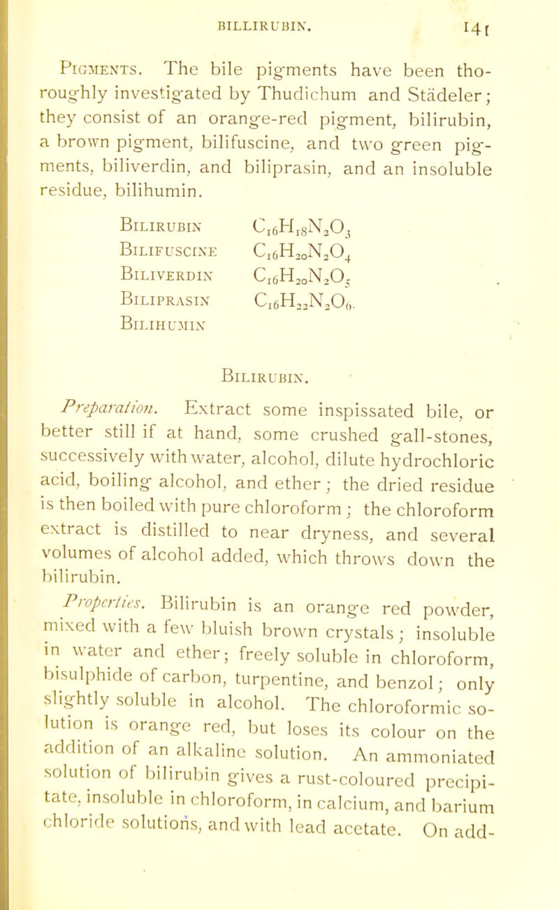 BILLIRUBIN. Hi PiGMExVTs. The bile pig-ments have been tho- roughly investig-ated by Thudichum and Stadeler; they consist of an orang-e-red pigment, bilirubin, a brown pigment, bilifuscine, and two green pig- ments, biliverdin, and biliprasin, and an insoluble residue, bilihumin. Bilirubin CieHigN^O, Bilifuscine CsH^oNsO^ Biliverdin CieH^oNjOj Biliprasin CigHoaNjOf,. Bil IHUMIN Bilirubin. Preparation. Extract some inspissated bile, or better still if at hand, some crushed gall-stones, successively with water, alcohol, dilute hydrochloric acid, boiling alcohol, and ether; the dried residue is then boiled with pure chloroform ; the chloroform extract is distilled to near dryness, and several volumes of alcohol added, which throws down the bilirubin. Properties. Bilirubin is an orange red powder, mixed with a few bluish brown crystals; insoluble in water and ether; freely soluble in chloroform, bisulphide of carbon, turpentine, and benzol; only slightly soluble in alcohol. The chloroformic so- lution is orange red, but loses its colour on the addition of an alkaline solution. An ammoniated solution of bilirubin gives a rust-coloured precipi- tate, insoluble in chloroform, in calcium, and barium chloride solutions, and with lead acetate. On add-