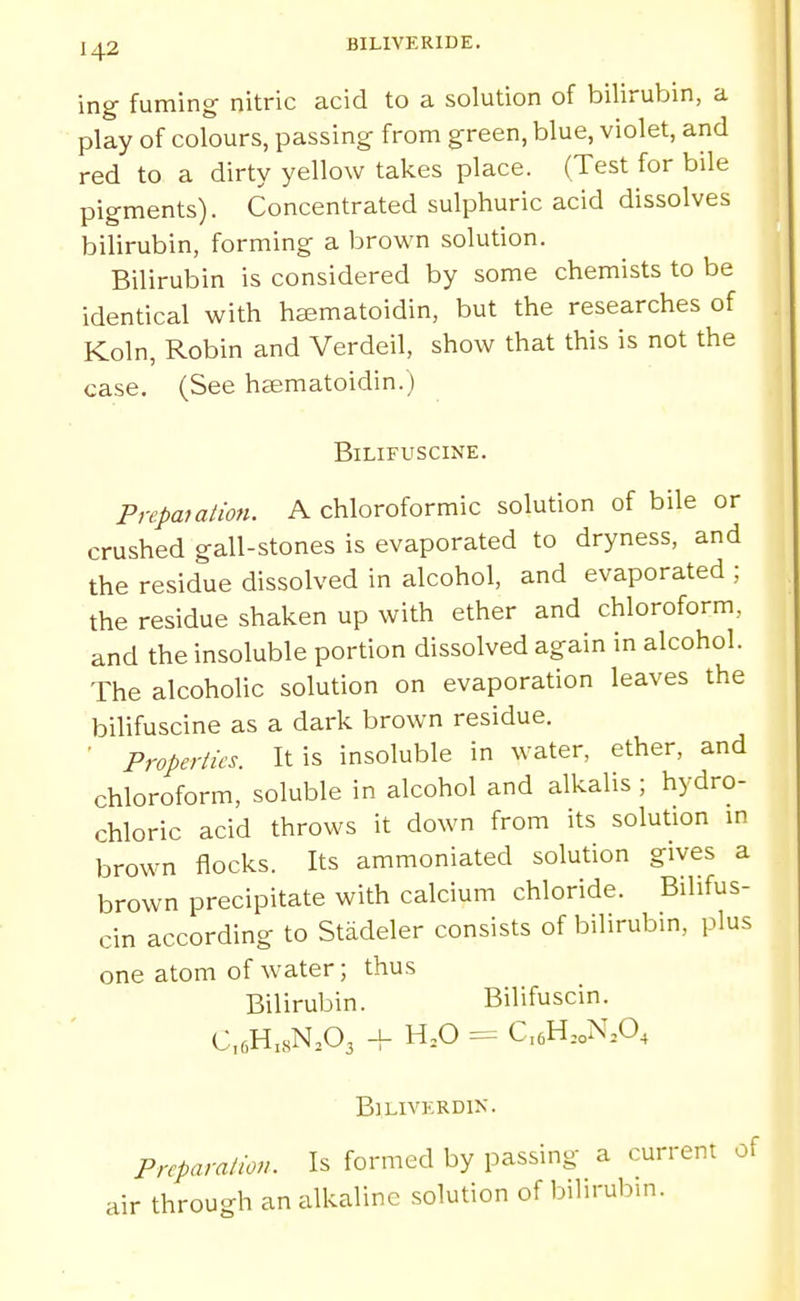 BILIVERIDE. ing fuming- nitric acid to a solution of bilirubin, a play of colours, passing from green, blue, violet, and red to a dirty yellow takes place. (Test for bile pigments). Concentrated sulphuric acid dissolves bilirubin, forming a brown solution. Bilirubin is considered by some chemists to be identical with hcematoidin, but the researches of Koln, Robin and Verdeil, show that this is not the case. (See heematoidin.) BiLIFUSCINE. Prcpaiation. A chloroformic solution of bile or crushed gall-stones is evaporated to dryness, and the residue dissolved in alcohol, and evaporated ; the residue shaken up with ether and chloroform, and the insoluble portion dissolved again in alcohol. The alcoholic solution on evaporation leaves the bilifuscine as a dark brown residue. ' Properties. It is insoluble in water, ether, and chloroform, soluble in alcohol and alkalis ; hydro- chloric acid throws it down from its solution in brown flocks. Its ammoniated solution gives a brown precipitate with calcium chloride. Bilifus- cin according to Stadeler consists of bilirubin, plus one atom of water; thus Bilirubin. Bilifuscin. C,6H,sN.03 + H,0 = C,6H,oN,0, BlLIVKRDIK. Preparation. Is formed by passing a current of air through an alkaline solution of bilirubin.