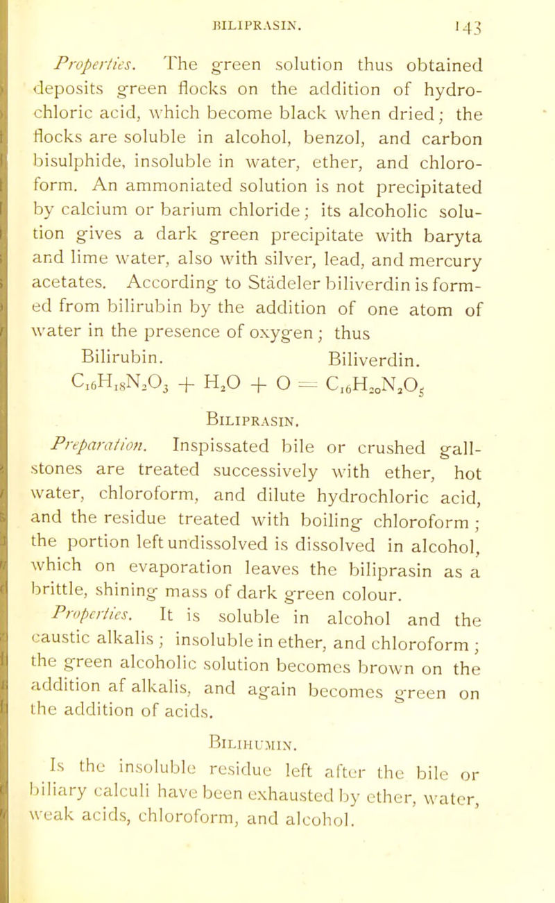MLIPRASIN. 43 Properties. The gTeen solution thus obtained deposits green flocks on the addition of hydro- chloric acid, which become black when dried; the flocks are soluble in alcohol, benzol, and carbon bisulphide, insoluble in water, ether, and chloro- form. An ammoniated solution is not precipitated by calcium or barium chloride; its alcoholic solu- tion gives a dark green precipitate with baryta and lime water, also with silver, lead, and mercury acetates. According to Stadeler biliverdin is form- ed from bilirubin by the addition of one atom of water in the presence of oxygen ; thus Bilirubin. Biliverdin. C,6H,sN,03 -f H,0 -f O C,6H,,N,0s BiLIPRASIN. Preparation. Inspissated bile or crushed gall- stones are treated successively with ether, hot water, chloroform, and dilute hydrochloric acid, and the residue treated with boiling chloroform ; the portion left undissolved is dissolved in alcohol, which on evaporation leaves the biliprasin as a brittle, shining mass of dark green colour. Properties. It is soluble in alcohol and the caustic alkalis ; insoluble in ether, and chloroform ; the green alcoholic solution becomes brown on the addition af alkalis, and again becomes green on the addition of acids. BlLmi'MlN. Is the insoluble residue left after the bile or l)iliary calculi have been exhausted by ether, water, weak acids, chloroform, and alcohol.