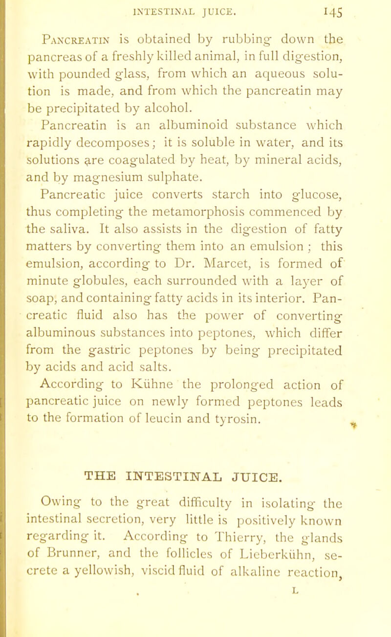 INTESTINAL JUICE. Pancreatin is obtained by rubbing down the pancreas of a freshly killed animal, in full digestion, with pounded glass, from which an ac|ueous solu- tion is made, and from which the pancreatin may be precipitated by alcohol. Pancreatin is an albuminoid substance which rapidly decomposes; it is soluble in water, and its solutions ^re coagulated by heat, by mineral acids, and by magnesium sulphate. Pancreatic juice converts starch into glucose, thus completing the metamorphosis commenced by the saliva. It also assists in the digestion of fatty matters by converting them into an emulsion ; this emulsion, according to Dr. Marcet, is formed of minute globules, each surrounded with a layer of soap, and containing fatty acids in its interior. Pan- creatic fluid also has the power of converting albuminous substances into peptones, which differ from the gastric peptones by being- precipitated by acids and acid salts. According to Kiihne the prolonged action of pancreatic juice on newly formed peptones leads to the formation of leucin and tyrosin. THE INTESTmAL JUICE. Owing to the great difficulty in isolating the intestinal secretion, very little is positively known regarding it. According to Thierry, the glands of Brunner, and the follicles of Licberkiihn, se- crete a yellowish, viscid fluid of alkaline reaction,