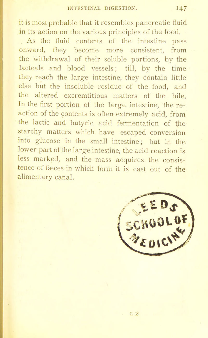 it is most probable that it resembles pancreatic fluid in its action on the various principles of the food. As the fluid contents of the intestine pass onward, they become more consistent, from the withdrawal of their soluble portions, by the lacteals and blood vessels; till, by the time they reach the larg-e intestine, they contain little else but the insoluble residue of the food, and the altered excremtitious matters of the bile. In the first portion of the large intestine, the re- action of the contents is often extremely acid, from the lactic and butyric acid fermentation of the starchy matters which have escaped conversion into g-lucose in the small intestine; but in the lower part of the larg-e intestine, the acid reaction is less marked, and the mass acquires the consis- tence of faeces in which form it is cast out of the alimentary canal. L2