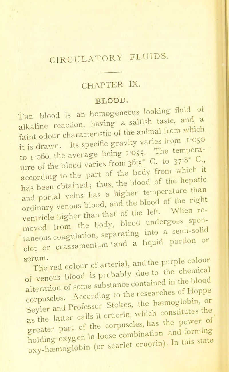 CIRCULATORY FLUIDS. CHAPTER IX. BLOOD. The blood is an homogeneous looking fluid of alkaline reaction, having a saltish taste, and a ^ odour characteristic of the animal rom wh.ch it is drawn. Its specific gravity vanes from i 050 the average being I-OSS- The tenn^era- ture of the blood varies from 36-5 C to 3/8 C according to the part of the body from which it has been obtained ; thus, the blood of the hepatic and portal veins has a higher temperature than dinary venous blood, and the blood of the ngl t ventricle higher than that of the left. \A hen Ived from the body, blood undergoes spo ^ Taneous coagulation, separating into a sem.sohd clot or crassamentum-and a liquid portion or 'Te red colour of arterial, and the purple colour of venous blood is probably due to the chemical .Iteration of some substance contained in the blood Hps According to the researches of Hoppe 3: tdptSsor Stokes, the hemoglobin, or 7Z latter calls it cruorin, which constitutes the t.r mrt of the corpuscles, has the power of