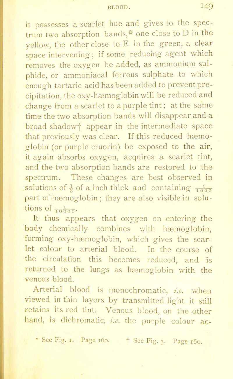 it possesses a scarlet hue and gives to the spec- trum two absorption bands, one close to D in the yellow, the other close to E in the green, a clear space intervening; if some reducing agent which removes the oxygen be added, as ammonium sul- phide, or ammoniacal ferrous sulphate to which enough tartaric acid has been added to prevent pre- cipitation, the oxy-hsemoglobin will be reduced and change from a scarlet to a purple tint; at the same time the two absorption bands will disappear and a broad shadowy appear in the intermediate space that previously was clear. If this reduced heemo- globin (or purple cruorin) be exposed to the air, it ag-ain absorbs oxygen, acquires a scarlet tint, and the two absorption bands are restored to the spectrum. These changes are best observed in solutions of of a inch thick and containing xttVo part of haemoglobin ; they are also visible in solu- tions of ^i^^. It thus appears that oxygen on entering' the body chemically combines with haemoglobin, forming oxy-haemoglobin, which gives the scar- let colour to arterial blood. In the course of the circulation this becomes reduced, and is returned to the lungs as haemoglobin with the venous blood. Arterial blood is monochromatic, i.e. when viewed in thin layers by transmitted light it still retains its red tint. Venous blood, on the other hand, is dichromatic, i.e. the purple colour ac- * See Fig. i. Page iGo. t See Fifj. 3. Page 160.